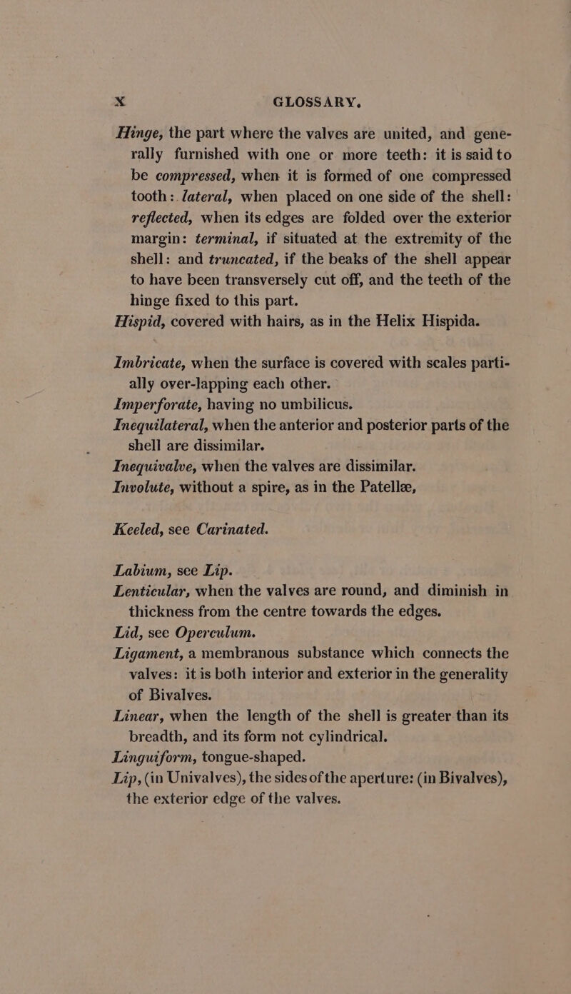 Hinge, the part where the valves are united, and gene- rally furnished with one or more teeth: it is said to be compressed, when it is formed of one compressed tooth: /ateral, when placed on one side of the shell: reflected, when its edges are folded over the exterior margin: terminal, if situated at the extremity of the shell: and truncated, if the beaks of the shell appear to have been transversely cut off, and the teeth of the hinge fixed to this part. 7 Hispid, covered with hairs, as in the Helix Hispida. Imbricate, when the surface is covered with scales parti- ally over-lapping each other. Imperforate, having no umbilicus. Inequilateral, when the anterior and posterior parts of the shell are dissimilar. Inequivalve, when the valves are dissimilar. Involute, without a spire, as in the Patellee, Keeled, see Carinated. Labium, see Lip. Lenticular, when the valves are round, and diminish in thickness from the centre towards the edges. Lid, see Operculum. Ligament, a membranous substance which connects the valves: it is both interior and exterior in the generality of Bivalves. Linear, when the length of the shell is greater than its breadth, and its form not cylindrical. Linguiform, tongue-shaped. Lip, (in Univalves), the sides of the aperture: (in Bivalves), the exterior edge of the valves.