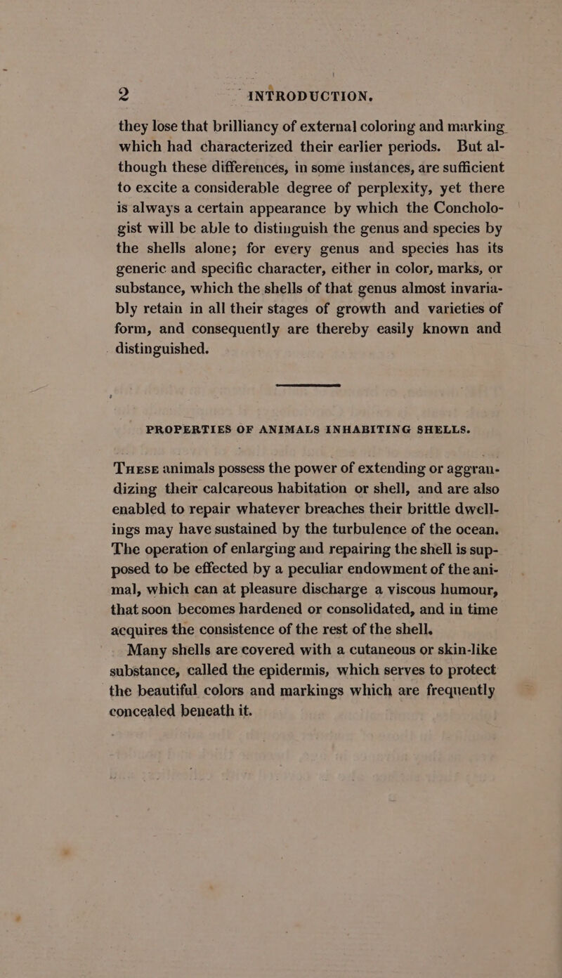 ¢ nee &amp; &gt;, INTRODUCTION, they lose that brilliancy of external coloring and marking which had characterized their earlier periods. But al- though these differences, in some instances, are sufficient to excite a considerable degree of perplexity, yet there is always a certain appearance by which the Concholo- gist will be able to distinguish the genus and species by the shells alone; for every genus and species has its generic and specific character, either in color, marks, or substance, which the shells of that genus almost invaria- bly retain in all their stages of growth and varieties of form, and consequently are thereby easily known and . distinguished. PROPERTIES OF ANIMALS INHABITING SHELLS. THESE animals possess the power of extending or aggran- dizing their calcareous habitation or shell, and are also enabled to repair whatever breaches their brittle dwell- ings may have sustained by the turbulence of the ocean. The operation of enlarging and repairing the shell is sup- posed to be effected by a peculiar endowment of the ani- mal, which can at pleasure discharge a viscous humour, that soon becomes hardened or consolidated, and in time acquires the consistence of the rest of the shell. Many shells are covered with a cutaneous or skin-like substance, called the epidermis, which serves to protect the beautiful colors and markings which are frequently concealed beneath it.