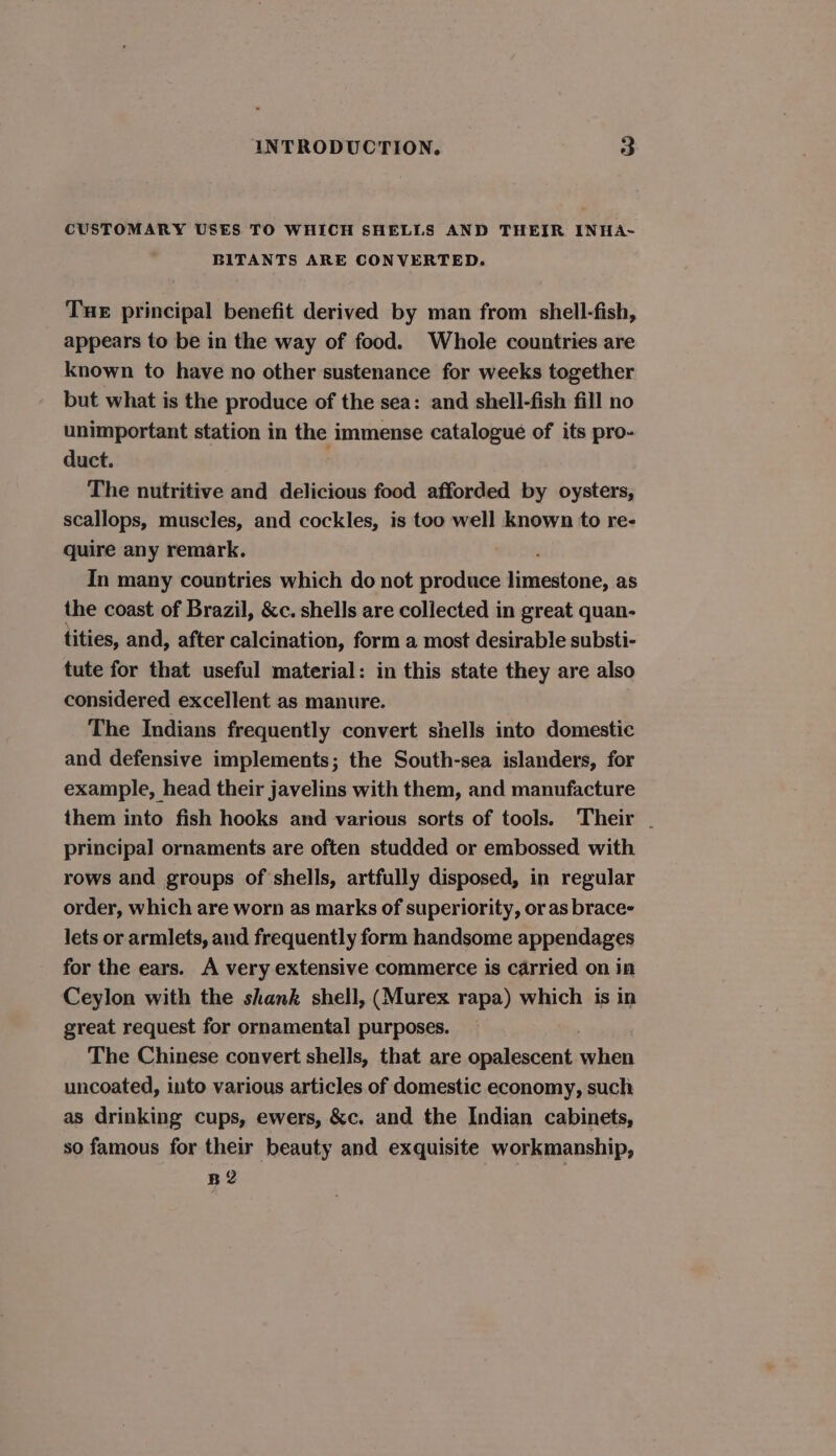 CUSTOMARY USES TO WHICH SHELLS AND THEIR INHA~ BITANTS ARE CONVERTED. Tue principal benefit derived by man from shell-fish, appears to be in the way of food. Whole countries are known to have no other sustenance for weeks together but what is the produce of the sea: and shell-fish fill no unimportant station in the immense catalogue of its pro- duct. The nutritive and delicious food afforded by oysters, scallops, muscles, and cockles, is too well known to re- quire any remark. In many countries which do not produce sroaedtistie: as the coast of Brazil, &amp;c. shells are collected in great quan- tities, and, after calcination, form a most desirable substi- tute for that useful material: in this state they are also considered excellent as manure. The Indians frequently convert shells into domestic and defensive implements; the South-sea islanders, for example, head their javelins with them, and manufacture them into fish hooks and various sorts of tools. Their . principal ornaments are often studded or embossed with rows and groups of shells, artfully disposed, in regular order, which are worn as marks of superiority, or as brace- lets or armlets, and frequently form handsome appendages for the ears. A very extensive commerce is carried on in Ceylon with the shank shell, (Murex rapa) which is in great request for ornamental purposes. The Chinese convert shells, that are opalescent when uncoated, into various articles of domestic economy, such as drinking cups, ewers, &amp;c. and the Indian cabinets, so famous for their beauty and exquisite workmanship, B2