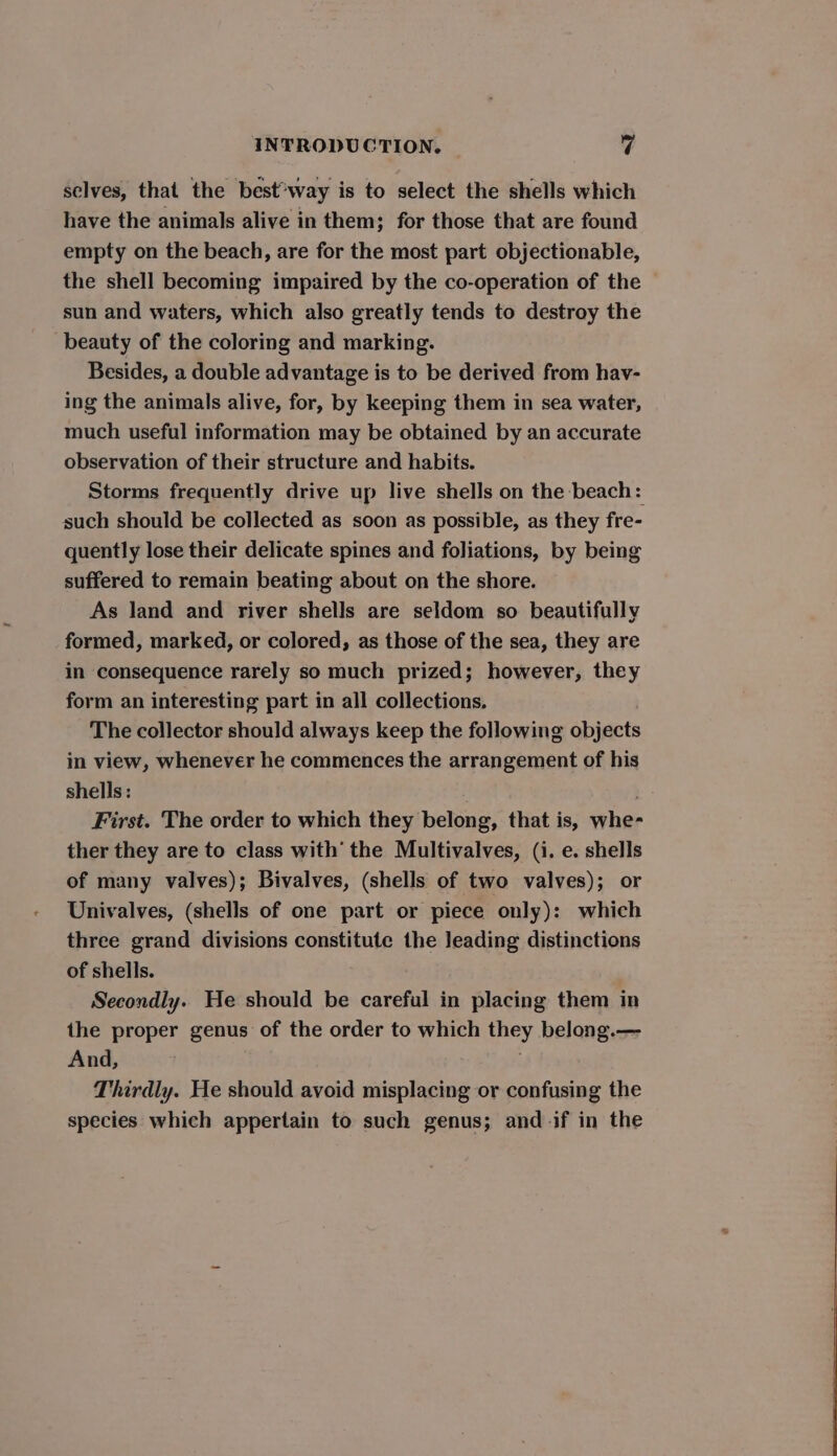 selves, that the best*way is to select the shells which have the animals alive in them; for those that are found empty on the beach, are for the most part objectionable, the shell becoming impaired by the co-operation of the sun and waters, which also greatly tends to destroy the beauty of the coloring and marking. Besides, a double advantage is to be derived from hav- ing the animals alive, for, by keeping them in sea water, much useful information may be obtained by an accurate observation of their structure and habits. Storms frequently drive up live shells on the beach: such should be collected as soon as possible, as they fre- quently lose their delicate spines and foliations, by being suffered to remain beating about on the shore. As land and river shells are seldom so beautifully formed, marked, or colored, as those of the sea, they are in consequence rarely so much prized; however, they form an interesting part in all collections. The collector should always keep the following objects in view, whenever he commences the arrangement of his shells: . First. The order to which they belong, that is, whe- ther they are to class with’ the Multivalves, (i. e. shells of many valves); Bivalves, (shells of two valves); or Univalves, (shells of one part or piece only): which three grand divisions constitute the leading distinctions of shells. Secondly. He should be careful in placing them in the proper genus of the order to which they belong.— And, Thirdly. He should avoid misplacing or confusing the species which appertain to such genus; and if in the