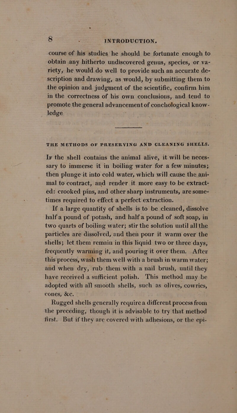 course of his studies he should be fortunate enough to obtain any hitherto undiscovered genus, species, or va- riety, he would do well to provide such an accurate de- scription and drawing, as would, by submitting them to the opinion and judgment of the scientific, confirm him in the correctness of his own conclusions, and tend to promote the general advancement of conchological know- ledge. . THE METHODS OF PRESERVING AND CLEANING SHELLS. Ir the shell contains the animal alive, it will be neces- sary to immerse it in boiling water for a few minutes;. then plunge it into cold water, which will cause the ani- mal to contract, and render it more easy to be extract- ed: crooked pins, and other sharp instruments, are some- times required to effect a perfect extraction. If a large quantity of shells is to be cleaned, dissolve half a pound of potash, and half a pound of soft soap, in two quarts of boiling water; stir the solution until all the particles are dissolved, and then pour it warm over the shells; let them remain in this liquid two or three days, frequently warming it, and pouring it over them. After this process, wash them well with a brush in warm water; and when dry, rub them with a nail brush, until they have received a sufficient polish. This method may be adopted with all smooth shells, such as olives, cowries, cones, &amp;c. Rugged shells generally require a different process from the preceding, though it is advisable to try that method first. But if they are covered with adhesions, or the epi-