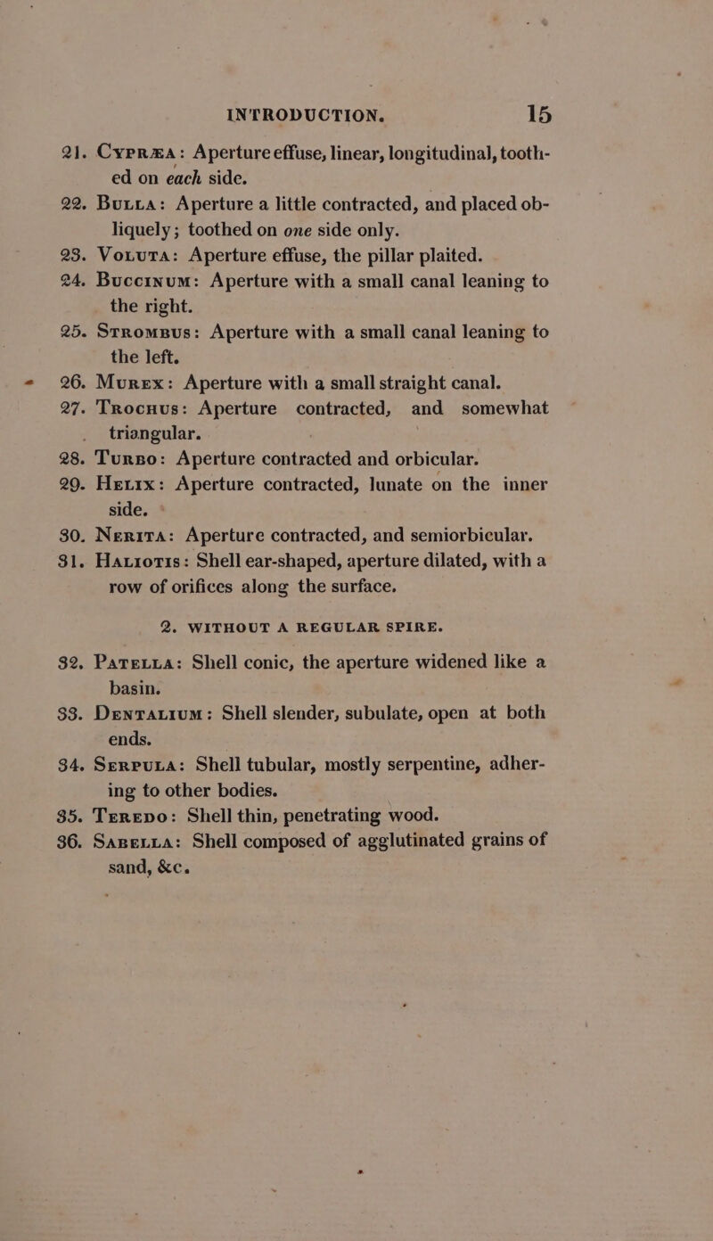 21. Cyprma: Aperture effuse, linear, longitudinal, tooth- ed on each side. 22. Buxxa: Aperture a little contracted, and placed ob- liquely ; toothed on one side only. 23. Votuta: Aperture effuse, the pillar plaited. 24. Buccinum: Aperture with a small canal leaning to the right. 25. Strompus: Aperture with a small canal leaning to the left. 26. Murex: Aperture with a small straight canal. 27. 'TRocnus: Aperture contracted, and somewhat triangular. ; 28. Turso: Aperture contracted and orbicular. 29. Hetrx: Aperture contracted, Iunate on the inner side. ° 30. Nerita: Aperture contracted, and semiorbicular. $1. Hatioris: Shell ear-shaped, aperture dilated, with a row of orifices along the surface. 2. WITHOUT A REGULAR SPIRE. $2. Patexxua: Shell conic, the aperture widened like a basin. $3. Denratium: Shell slender, subulate, open at both ends. 34. Serpua: Shell tubular, mostly serpentine, adher- ing to other bodies. 35. Terepo: Shell thin, penetrating wood. 36. Sanevta: Shell composed of agglutinated grains of sand, &amp;c.