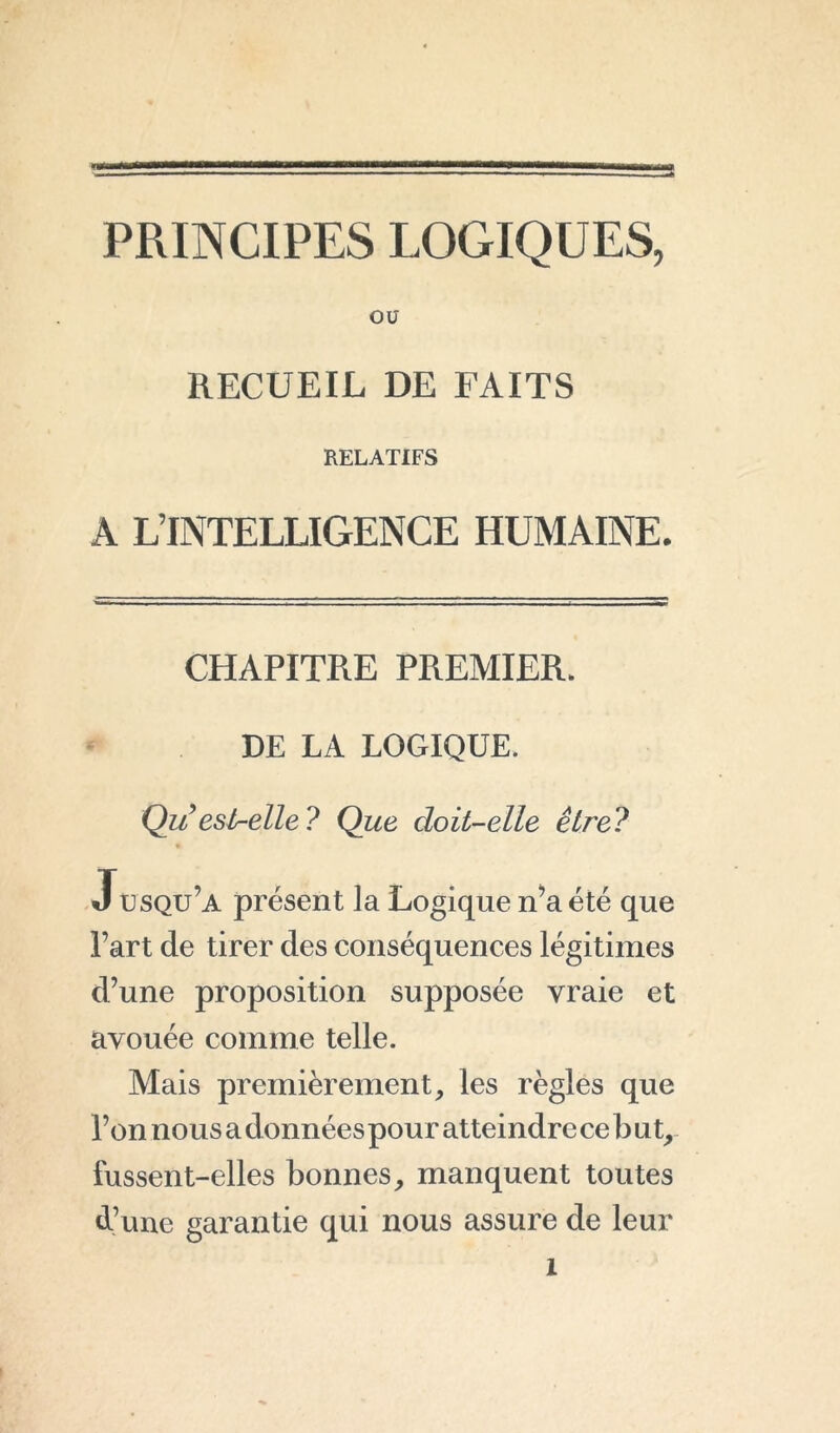 PRINCIPES LOGIQUES, ou RECUEIL DE FAITS RELATIFS A L’INTELLIGENCE HUMAINE. CHAPITRE PREMIER. DE LA LOGIQUE. Qu’eslr-elle ? Que doit-elle être? * Jusqu’a présent la Logique n’a été que l’art de tirer des conséquences légitimes d’une proposition supposée vraie et avouée comme telle. Mais premièrement, les règles que l’on nous a données pour atteindre ce b ut, fussent-elles bonnes, manquent toutes d’une garantie qui nous assure de leur