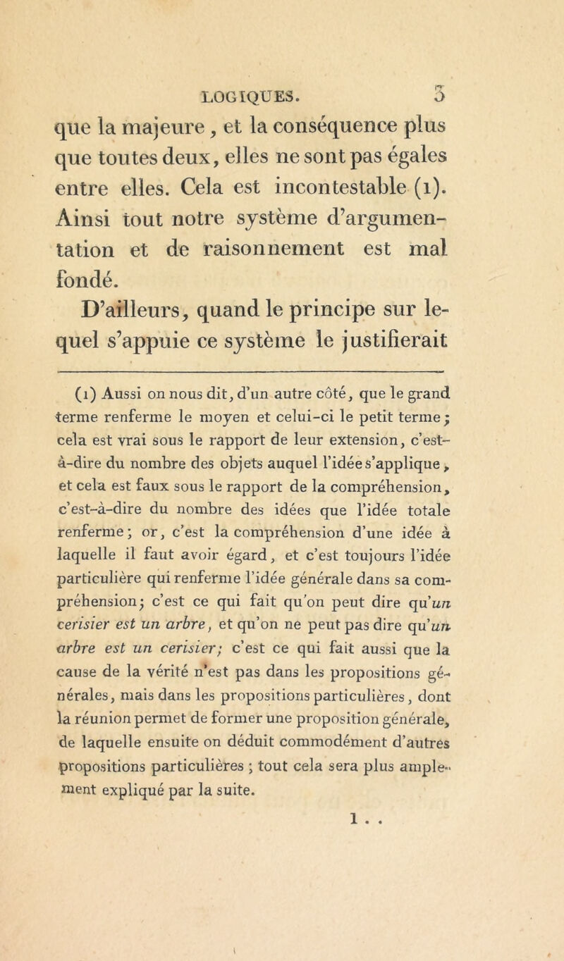 que la majeure, et la conséquence plus que toutes deux, elles ne sont pas égales entre elles. Cela est incontestable (1). Ainsi tout notre système d’argumen- tation et de raisonnement est mal fondé. D’ailleurs, quand le principe sur le- quel s’appuie ce système le justifierait (1) Aussi on nous dit, d’un autre côté, que le grand terme renferme le moyen et celui-ci le petit terme; cela est vrai sous le rapport de leur extension, c’est- à-dire du nombre des objets auquel l’idée s’applique, et cela est faux sous le rapport de la compréhension, c’est-à-dire du nombre des idées que l’idée totale renferme; or, c’est la compréhension d’une idée à laquelle il faut avoir égard, et c’est toujours l’idée particulière qui renferme l’idée générale dans sa com- préhension; c’est ce qui fait qu’on peut dire qu’u/i cerisier est un arbre, et qu’on ne peut pas dire qu’im. arbre est un cerisier; c’est ce qui fait aussi que la cause de la vérité n*est pas dans les propositions gé- nérales, mais dans les propositions particulières, dont la réunion permet de former une proposition générale, de laquelle ensuite on déduit commodément d’autres propositions particulières ; tout cela sera plus ample- ment expliqué par la suite. 1 . . I