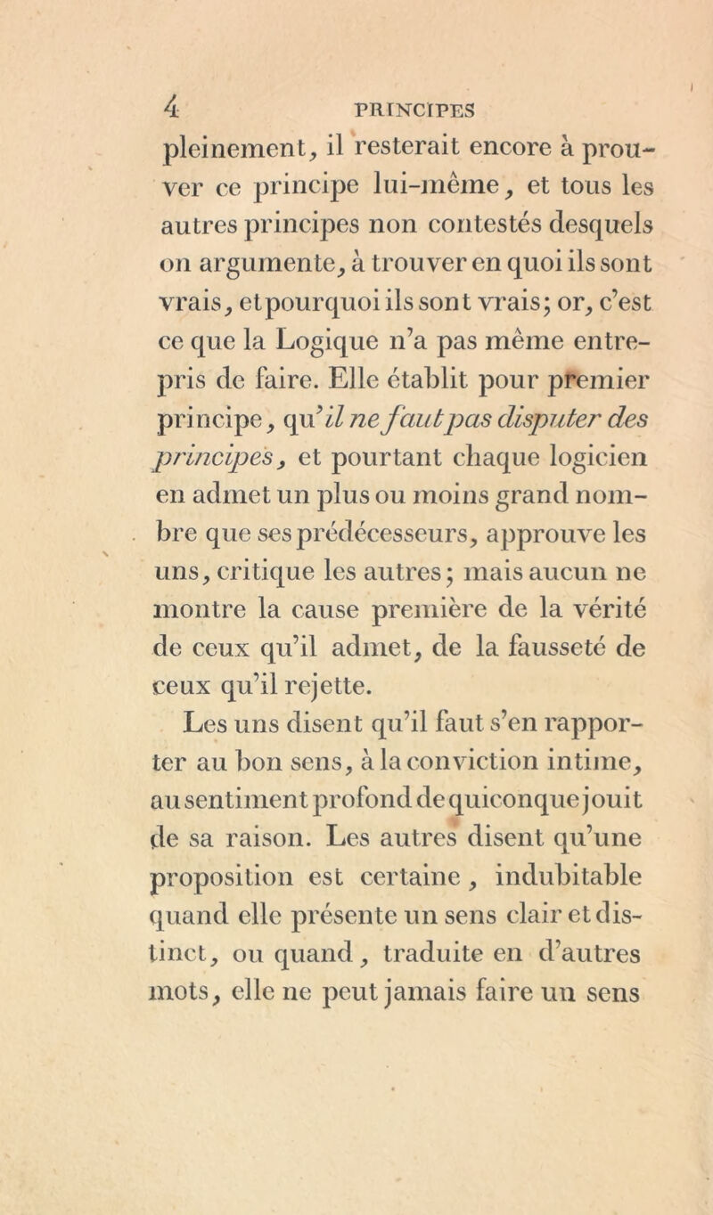 pleinement, il resterait encore à prou- ver ce principe lui-même, et tous les autres principes non contestés desquels on argumente, à trouver en quoi ils sont vrais, et pourquoi ils sont vrais; or, c’est ce que la Logique n’a pas même entre- pris de faire. Elle établit pour premier principe, qu ’il ne fautpas disputer des principes, et pourtant chaque logicien en admet un plus ou moins grand nom- bre que ses prédécesseurs, approuve les uns, critique les autres; mais aucun ne montre la cause première de la vérité de ceux qu’il admet, de la fausseté de ceux qu’il rejette. Les uns disent qu’il faut s’en rappor- ter au bon sens, à la conviction intime, au sentiment profond de quiconque jouit de sa raison. Les autres disent qu’une proposition est certaine, indubitable quand elle présente un sens clair et dis- tinct, ou quand, traduite en d'autres mots, elle ne peut jamais faire un sens