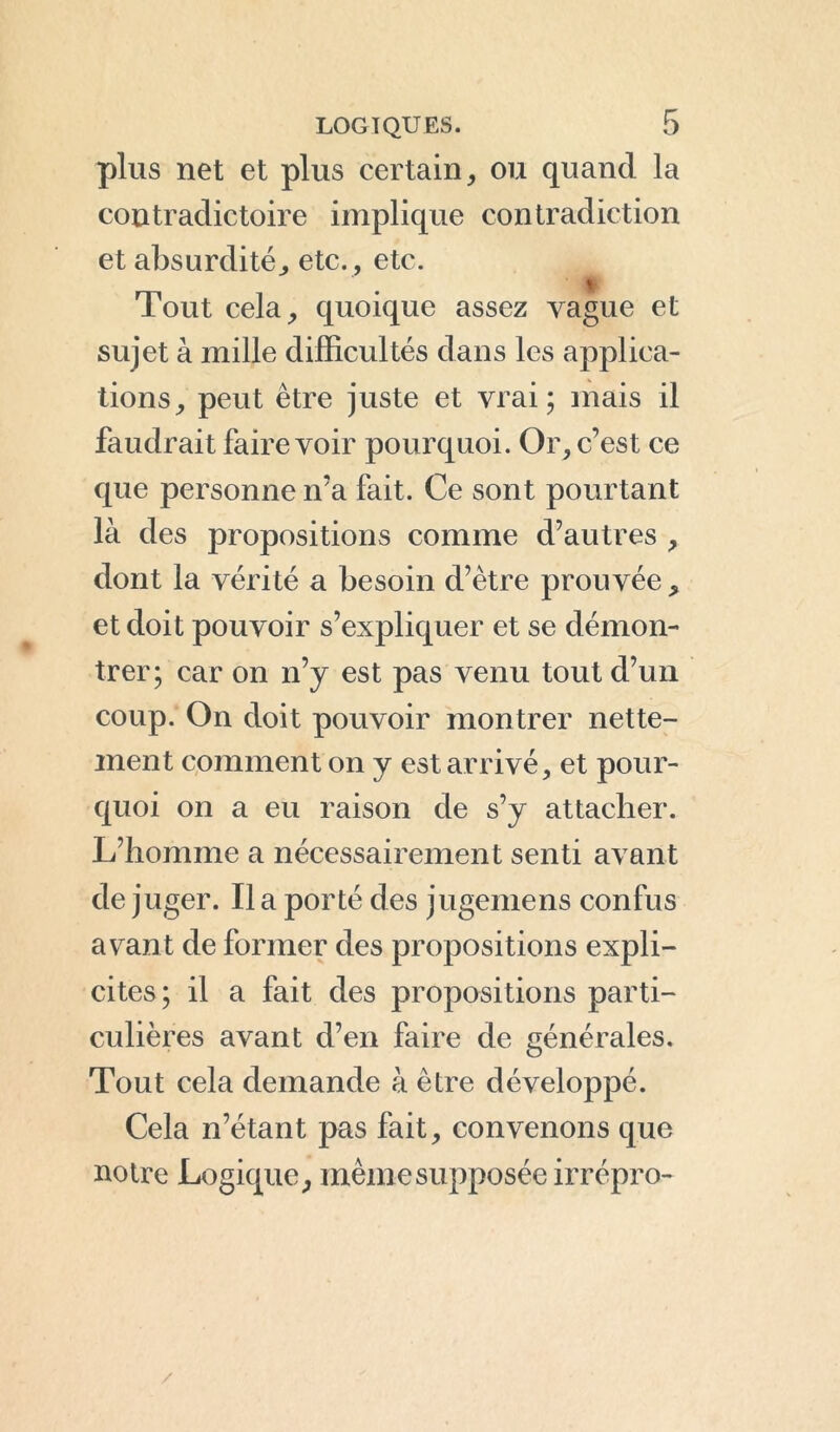 plus net et plus certain, ou quand la contradictoire implique contradiction et absurdité, etc., etc. % Tout cela, quoique assez vague et sujet à mille difficultés dans les applica- tions, peut être juste et vrai; mais il faudrait faire voir pourquoi. Or, c’est ce que personne n’a fait. Ce sont pourtant là des propositions comme d’autres , dont la vérité a besoin d’être prouvée, et doit pouvoir s’expliquer et se démon- trer; car on n’y est pas venu tout d’un coup. On doit pouvoir montrer nette- ment comment on y est arrivé, et pour- quoi on a eu raison de s’y attacher. L’homme a nécessairement senti avant de juger. Il a porté des jugemens confus avant de former des propositions expli- cites; il a fait des propositions parti- culières avant d’en faire de générales. Tout cela demande à être développé. Cela n’étant pas fait, convenons que noire Logique, même supposée irrépro- /