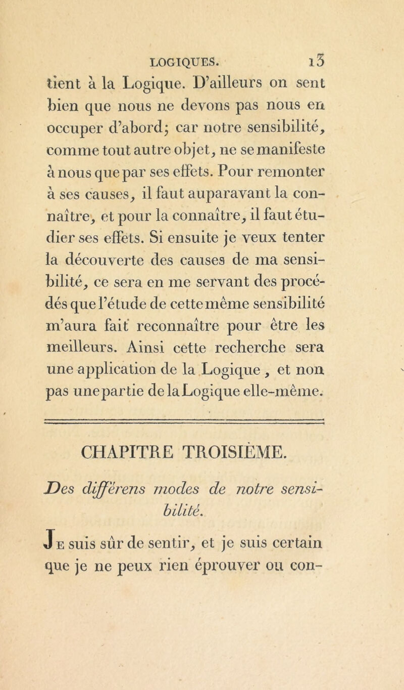 tient à la Logique. D’ailleurs on sent bien que nous ne devons pas nous en occuper d’abord ; car notre sensibilité, comme tout autre objet, ne se manifeste à nous que par ses effets. Pour remonter à ses causes, il faut auparavant la con- naître, et pour la connaître, il faut étu- dier ses effets. Si ensuite je veux tenter la découverte des causes de ma sensi- bilité, ce sera en me servant des procé- dés que l’étude de cette même sensibilité m’aura fait reconnaître pour être les meilleurs. Ainsi cette recherche sera une application de la Logique , et non pas unepartie de la Logique elle-même. CHÀPITPiE TROISIÈME. Des differens modes de notre sensi- bilité. Je suis sûr de sentir, et je suis certain que je ne peux rien éprouver ou con-