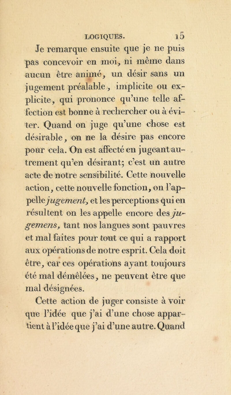 Je remarque ensuite que je ne puis pas concevoir en moi, ni même dans aucun être animé, un désir sans un jugement préalable, implicite ou ex- plicite, qui prononce qu’une telle af- fection est bonne à rechercher ou à évi- ter. Quand on juge qu’une chose est désirable, on ne la désire pas encore pour cela. On est affecté en jugeant au- trement qu’en désirant; c’est un autre acte de notre sensibilité. Cette nouvelle action, cette nouvelle fonction, on l’ap- pellejugement, et les perceptions qui en résultent on les appelle encore desyz/- gemens, tant nos langues sont pauvres et mal faites pour tout ce qui a rapport aux opérations de notre esprit. Cela doit être, car ces opérations ayant toujours été mal démêlées, ne peuvent être que mal désignées. Cette action de juger consiste à voir que l’idée que j’ai d’une chose appar- tient àl’idée que j’ai d’une autre. Quand