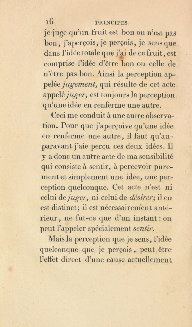 je juge qu’un fruit est bon ou n’est pas bon, j’aperçois, je perçois, je sens que dans l’idée totale que j’ai de ce fruit, est comprise l’idée d’ètre bon ou celle de n’ètre pas bon. Ainsi la perception ap- pelée jugement, qui résulte de cet acte appelé juger, est toujours la perception qu’une idée en renferme une autre. Ceci me conduit à une autre observa- tion. Pour que j’aperçoive qu’une idée en renferme une autre, il faut qu’au- paravant j’aie perçu ces deux idées. Il y a donc un autre acte de ma sensibilité qui consiste à sentir, à percevoir pure- ment et simplement une idée, une per- ception quelconque. Cet acte n’est ni celui de juger, ni celui de désirer; il en est distinct; il est nécessairement anté- rieur, ne fut-ce que d’un instant : on peut l’appeler spécialement sentir. Mais la perception que je sens, l’idée quelconque que je perçois, peut être l’effet direct d’une cause actuellement