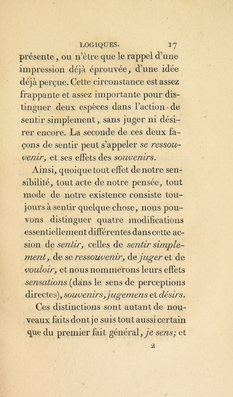 présente, ou n’ètre que le rappel d’une impression déjà éprouvée, d’une idée déjà perçue. Cette circonstance est assez frappante et assez importante pour dis- tinguer deux espèces dans l’action de sentir simplement, sans juger ni dési- rer encore. La seconde de ces deux fa- çons de sentir peut s’appeler se ressou- venu7, et ses effets des souvenirs. Ainsi, quoique tout effet de notre sen- sibilité, tout acte de notre pensée, tout mode de notre existence consiste tou- jours à sentir quelque chose, nous pou- vons distinguer quatre modifications essentiellement différentes dans cette ac- sion de sentir, celles de sentir simple- ment, de se ressouvenir, Adjuger et de vouloir, et nous nommerons leurs effets sensations (dans le sens de perceptions directes), souvenirs ,j ugemens et désirs. Ces distinctions sont autant de nou- veaux faits dont je suis tout aussi certain que du premier fait général, je sens; et 2