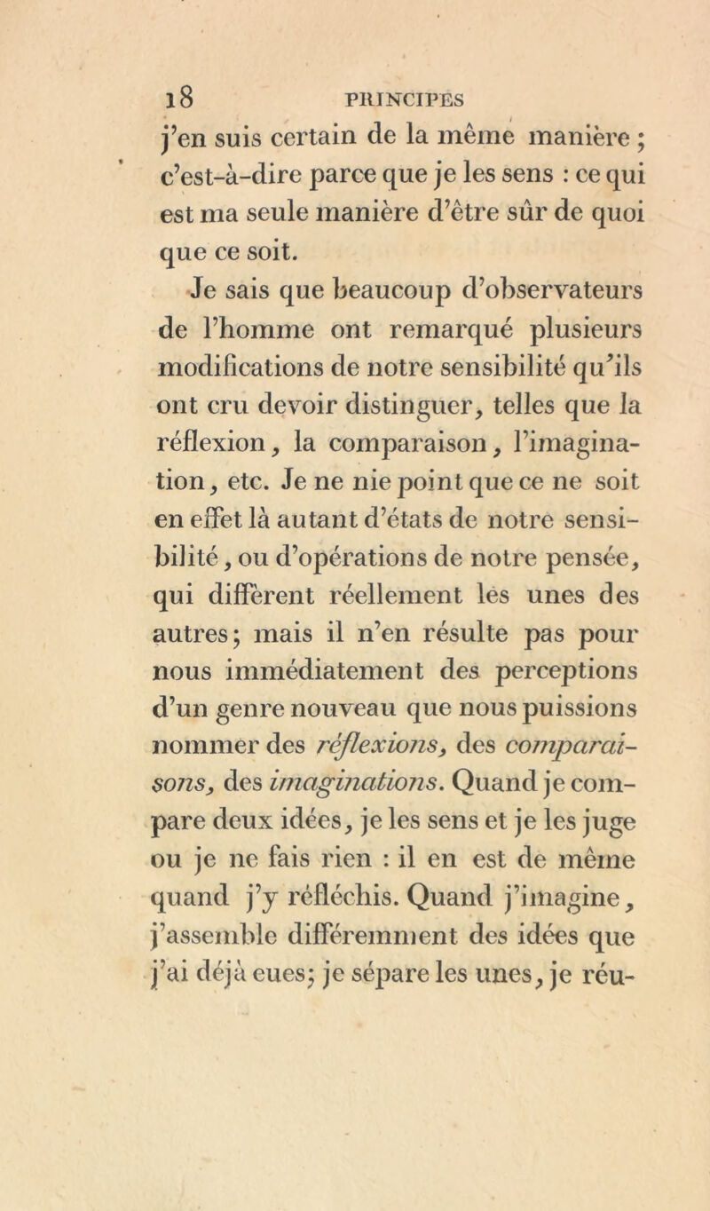 j’en suis certain de la même manière ; c’est-à-dire parce que je les sens : ce qui est ma seule manière d’être sûr de quoi que ce soit. Je sais que beaucoup d’observateurs de l’homme ont remarqué plusieurs modifications de notre sensibilité qu’ils ont cru devoir distinguer, telles que la réflexion, la comparaison, l’imagina- tion, etc. Je ne nie point que ce ne soit en effet là autant d’états de notre sensi- bilité , ou d’opérations de notre pensée, qui different réellement les unes des autres; mais il n’en résulte pas pour nous immédiatement des perceptions d’un genre nouveau que nous puissions nommer des réflexions, des comparai- sons, des imaginations. Quand je com- pare deux idées, je les sens et je les juge ou je ne fais rien : il en est de même quand j’y réfléchis. Quand j’imagine, j’assemble différemment des idées que j’ai déjà eues; je sépare les unes, je réu-