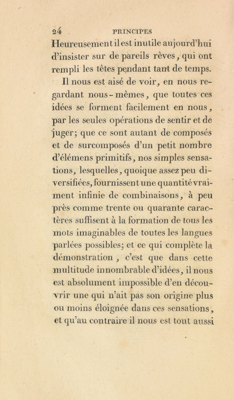 Heureusement il est inutile aujourd’hui d’insister sur de pareils rêves, qui ont rempli les têtes pendant tant de temps. Il nous est aisé de voir, en nous re- gardant nous-mêmes, que toutes ces idées se forment facilement en nous, par les seules opérations de sentir et de juger; que ce sont autant de composés et de surcomposés d’un petit nombre d’élémens primitifs, nos simples sensa- tions, lesquelles, quoique assez peu di- versifiées, fournissent une quantité vrai- ment infinie de combinaisons, à peu près comme trente ou quarante carac- tères suffisent à la formation de tous les mots imaginables de toutes les langues parlées possibles; et ce qui complète la démonstration , c’est que dans cette multitude innombrable d’idées, il nous est absolument impossible d’en décou- vrir une qui n’ait pas son origine plus ou moins éloignée dans ces sensations, et qu’au contraire il nous est tout aussi