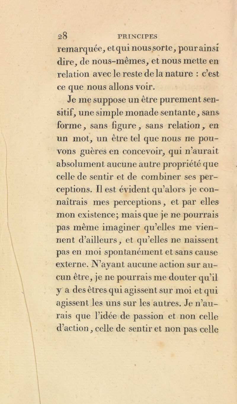 remarquée,, et qui nous sorte, pour ainsi dire, de nous-mêmes, et nous mette en relation avec le reste de la nature : c’est ce que nous allons voir. Je me suppose un être purement sen- sitif, une simple monade sentante, sans forme, sans figure, sans relation, en un mot, un être tel que nous ne pou- vons guères en concevoir, qui n’aurait absolument aucune autre propriété que celle de sentir et de combiner ses per- ceptions. Il est évident qu’alors je con- naîtrais mes perceptions, et par elles mon existence; mais que je ne pourrais pas même imaginer qu’elles me vien- nent d’ailleurs, et qu’elles ne naissent pas en moi spontanément et sans cause externe. N’ayant aucune action sur au- cun être, je ne pourrais me douter qu’il y a des êtres qui agissent sur moi et qui agissent les uns sur les autres. Je n’au- rais que l’idée de passion et non celle d’action, celle de sentir et non pas celle