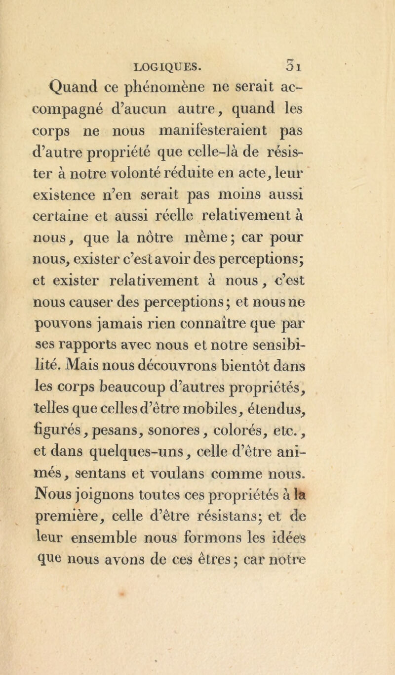 Quand ce phénomène ne serait ac- compagné d’aucun autre, quand les corps ne nous manifesteraient pas d’autre propriété que celle-là de résis- ter à notre volonté réduite en acte, leur existence n’en serait pas moins aussi certaine et aussi réelle relativement à nous, que la nôtre même; car pour nous, exister c’est avoir des perceptions; et exister relativement à nous, c’est nous causer des perceptions ; et nous ne pouvons jamais rien connaître que par ses rapports avec nous et notre sensibi- lité. Mais nous découvrons bientôt dans les corps beaucoup d’autres propriétés, telles que celles d’être mobiles, étendus, figurés, pesans, sonores, colorés, etc., et dans quelques-uns, celle d’être ani- més , sentans et voulans comme nous. Nous joignons toutes ces propriétés à la première, celle d’être résistans; et de leur ensemble nous formons les idées que nous avons de ces êtres ; car notre