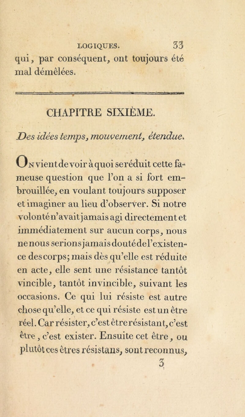 qui, par conséquent, ont toujours été mal démêlées. CHAPITRE SIXIÈME. Des idées temps, mouvement, étendue. On vient de voir à quoi seréduit cette fa- meuse question que Ton a si fort em- • * brouillée, en voulant toujours supposer et imaginer au lieu d’observer. Si notre volonté n’avait jamais agi directement et immédiatement sur aucun corps, nous ne nous serions jamais doutédel’existen- ce des corps; mais dès qu’elle est réduite en acte, elle sent une résistance tantôt vincible, tantôt invincible, suivant les occasions. Ce qui lui résiste est autre chose qu’elle, et ce qui résiste est un être > réel. Car résister, c’est être résistant, c’est être, c’est exister. Ensuite cet être, ou plutôt ces êtres résistans, sont reconnus, 3