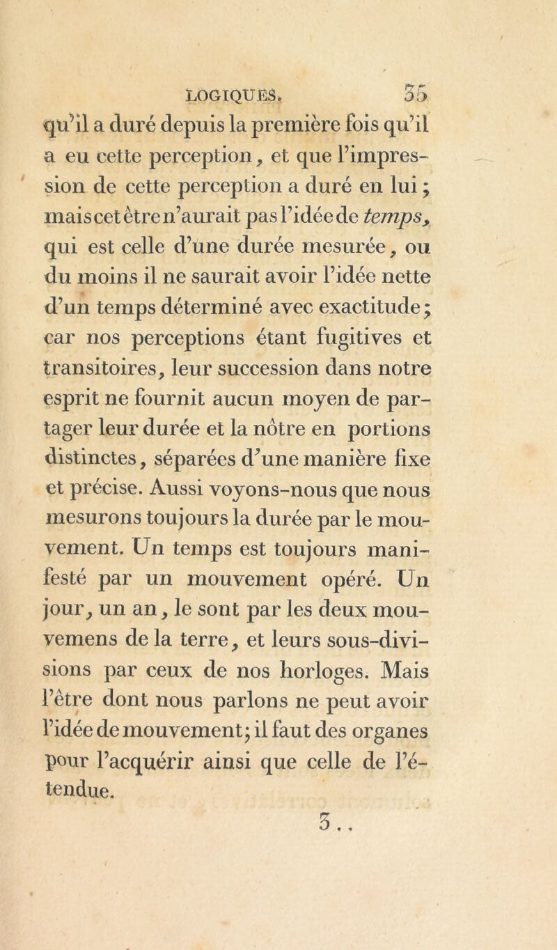 qu’il a duré depuis la première fois qu’il a eu cette perception, et que l’impres- sion de cette perception a duré en lui ; mais cet être n’aurait pas l’idée de temps, qui est celle d’une durée mesurée, ou du moins il ne saurait avoir l’idée nette d’un temps déterminé avec exactitude ; car nos perceptions étant fugitives et transitoires, leur succession dans notre esprit ne fournit aucun moyen de par- tager leur durée et la notre en portions distinctes, séparées d’une manière fixe et précise. Aussi voyons-nous que nous mesurons toujours la durée par le mou- vement. Un temps est toujours mani- festé par un mouvement opéré. Un jour, un an, le sont par les deux mou- vemens de la terre, et leurs sous-divi- sions par ceux de nos horloges. Mais l’être dont nous parlons ne peut avoir l’idée de mouvement; il faut des organes pour l’acquérir ainsi que celle de l’é- tendue.