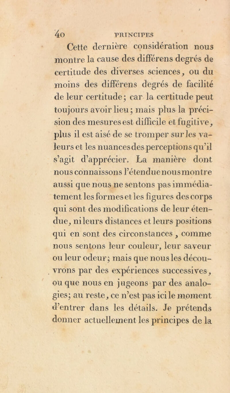 Cette dernière considération nous montre la cause des différons degrés de certitude des diverses sciences, ou du moins des différens degrés de facilité de leur certitude; car la certitude peut toujours avoir lieu; mais plus la préci- sion des mesures est difficile et fugitive, plus il est aisé de se tromper sur les va- leurs et les nuances des perceptions qu’il s’agit d’apprécier. La manière dont nous connaissons l’étendue nous montre aussi que nous ne sentons pas immédia- tement les formes et les figures des corps qui sont des modifications de leur éten- due, nileurs distances et leurs positions qui en sont des circonstances, comme nous sentons leur couleur, leur saveur ou leur odeur; mais que nous les décou- vrons par des expériences successives, ou que nous en jugeons par des analo- gies; au reste, ce n’est pas ici le moment d’entrer dans les détails. Je prétends donner actuellement les principes de la