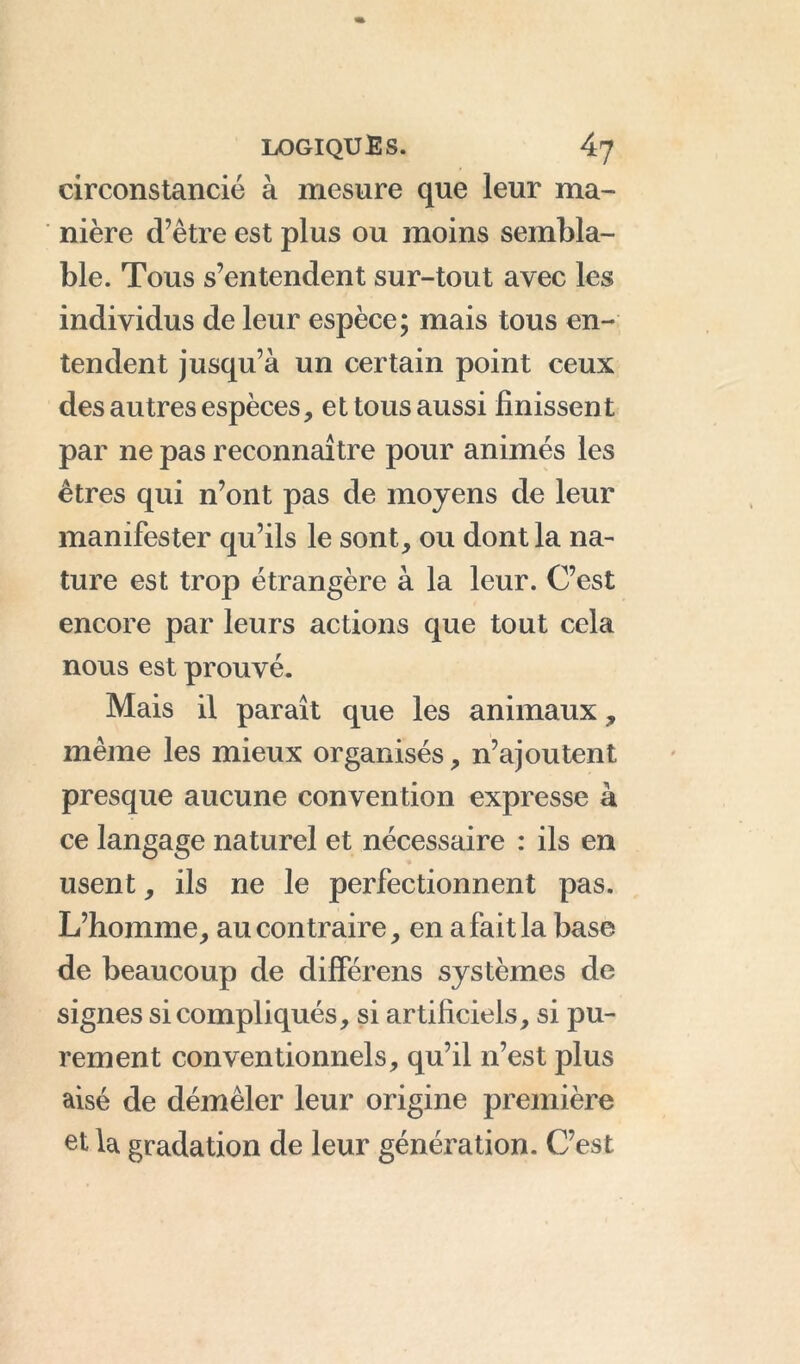 circonstancié à mesure que leur ma- nière d’être est plus ou moins sembla- ble. Tous s’entendent sur-tout avec les individus de leur espèce; mais tous en- tendent jusqu’à un certain point ceux des autres espèces, et tous aussi finissent par ne pas reconnaître pour animés les êtres qui n’ont pas de moyens de leur manifester qu’ils le sont, ou dont la na- ture est trop étrangère à la leur. C’est encore par leurs actions que tout cela nous est prouvé. Mais il paraît que les animaux, même les mieux organisés, n’ajoutent presque aucune convention expresse à ce langage naturel et nécessaire : ils en usent, ils ne le perfectionnent pas. L’homme, au contraire, en a fait la base de beaucoup de différens systèmes de signes si compliqués, si artificiels, si pu- rement conventionnels, qu’il n’est plus aisé de démêler leur origine première et la gradation de leur génération. C’est