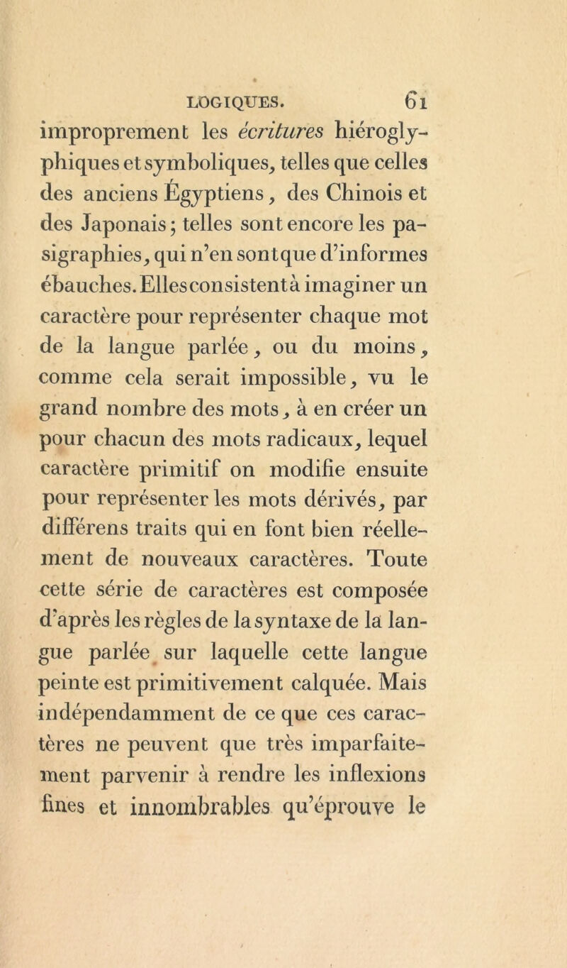 improprement les écritures hiérogly- phiques et symboliques, telles que celles des anciens Égyptiens, des Chinois et des Japonais ; telles sont encore les pa- sigraphies, qui n’en sont que d’informes ébauches.Ellesconsistentà imaginer un caractère pour représenter chaque mot de la langue parlée, ou du moins, comme cela serait impossible, vu le grand nombre des mots, à en créer un pour chacun des mots radicaux, lequel caractère primitif on modifie ensuite pour représenter les mots dérivés, par dilférens traits qui en font bien réelle- ment de nouveaux caractères. Toute cette série de caractères est composée d’après les règles de la syntaxe de la lan- gue parlée sur laquelle cette langue peinte est primitivement calquée. Mais indépendamment de ce que ces carac- tères ne peuvent que très imparfaite- ment parvenir à rendre les inflexions fines et innombrables qu’éprouve le