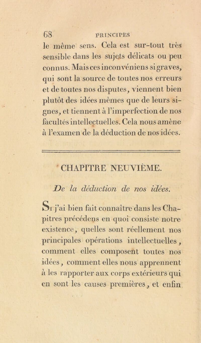 le même sens. Cela est sur-tout très sensible dans les sujets délicats ou peu connus. Mais ces inconvéniens sigraves, qui sont la source de toutes nos erreurs et de toutes nos disputes, viennent bien plutôt des idées mêmes que de leurs si- gnes, et tiennent à l’imperfection de nos facultés intellectuelles. Cela nous amène à l’examen de la déduction de nos idées. CHAPITRE NEUVIÈME. JDe la déduction de 7ios idées. Si j’ai bien fait connaître dans les Cha- pitres précédons en quoi consiste notre existence, quelles sont réellement nos principales opérations intellectuelles, comment elles composent toutes nos idées, comment elles nous apprennent a les rapporter aux corps extérieurs qui en sont les causes premières, et enfin