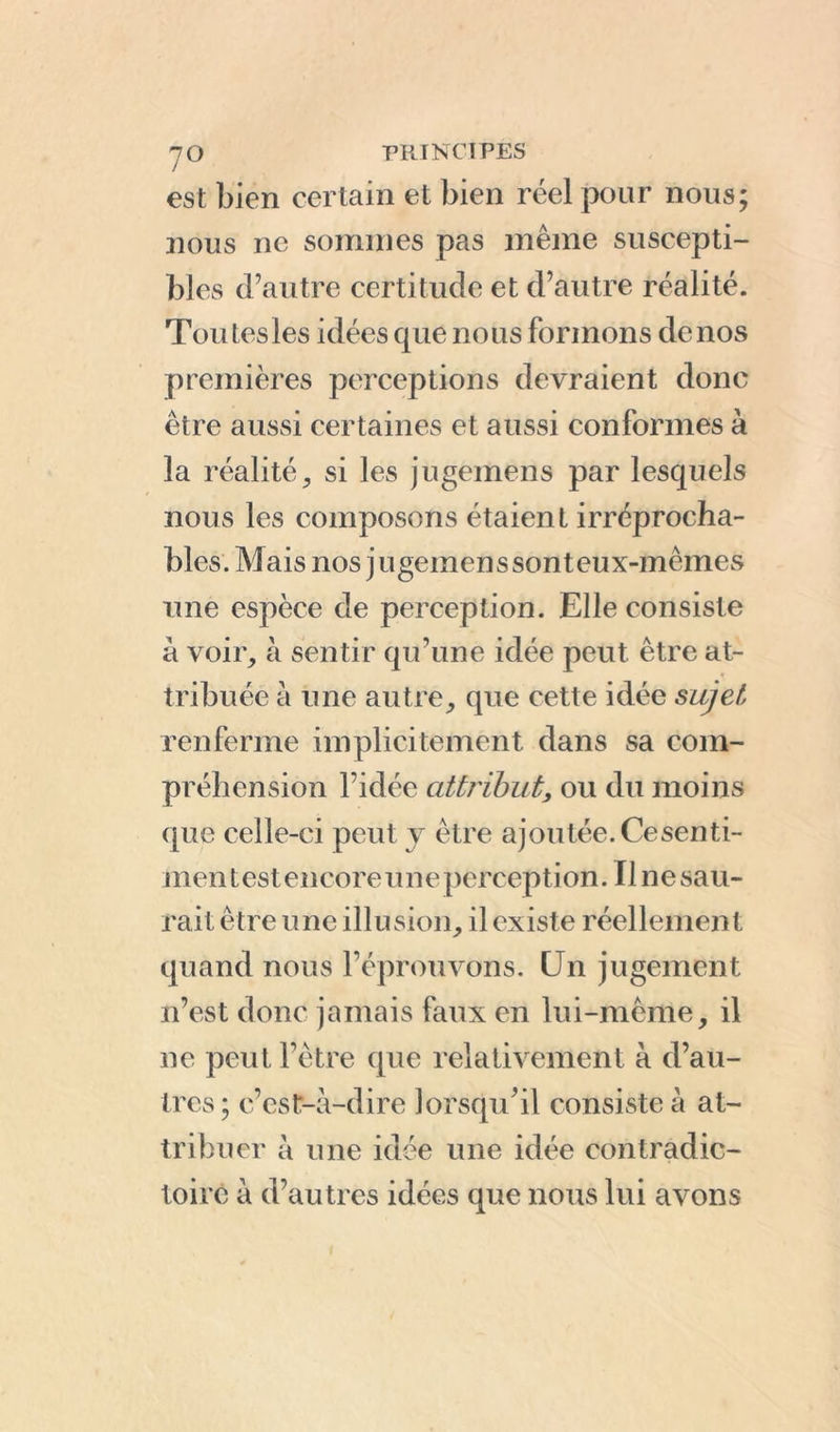 est bien certain et bien réel pour nous; nous ne sommes pas même suscepti- bles d’autre certitude et d’autre réalité. Tou tes les idées que nous formons de nos premières perceptions devraient donc être aussi certaines et aussi conformes à la réalité, si les jugemens par lesquels nous les composons étaient irréprocha- bles. Mais nos jugemenssonteux-mêmes une espèce de perception. Elle consiste à voir, à sentir qu’une idée peut être at- tribuée à une autre, que cette idée sujet renferme implicitement dans sa com- préhension l’idée attribut, ou du moins que celle-ci peut y être ajoutée. Ce sent i- men t est encore u ne percepti on. Tl ne sau- rait être une illusion, il existe réellement quand nous l’éprouvons. CJn jugement n’est donc jamais faux en lui-même, il ne peut l’être que relativement à d’au- tres ; c’est-à-dire lorsqu'il consiste à at- tribuer à une idée une idée contradic- toire à d’autres idées que nous lui avons