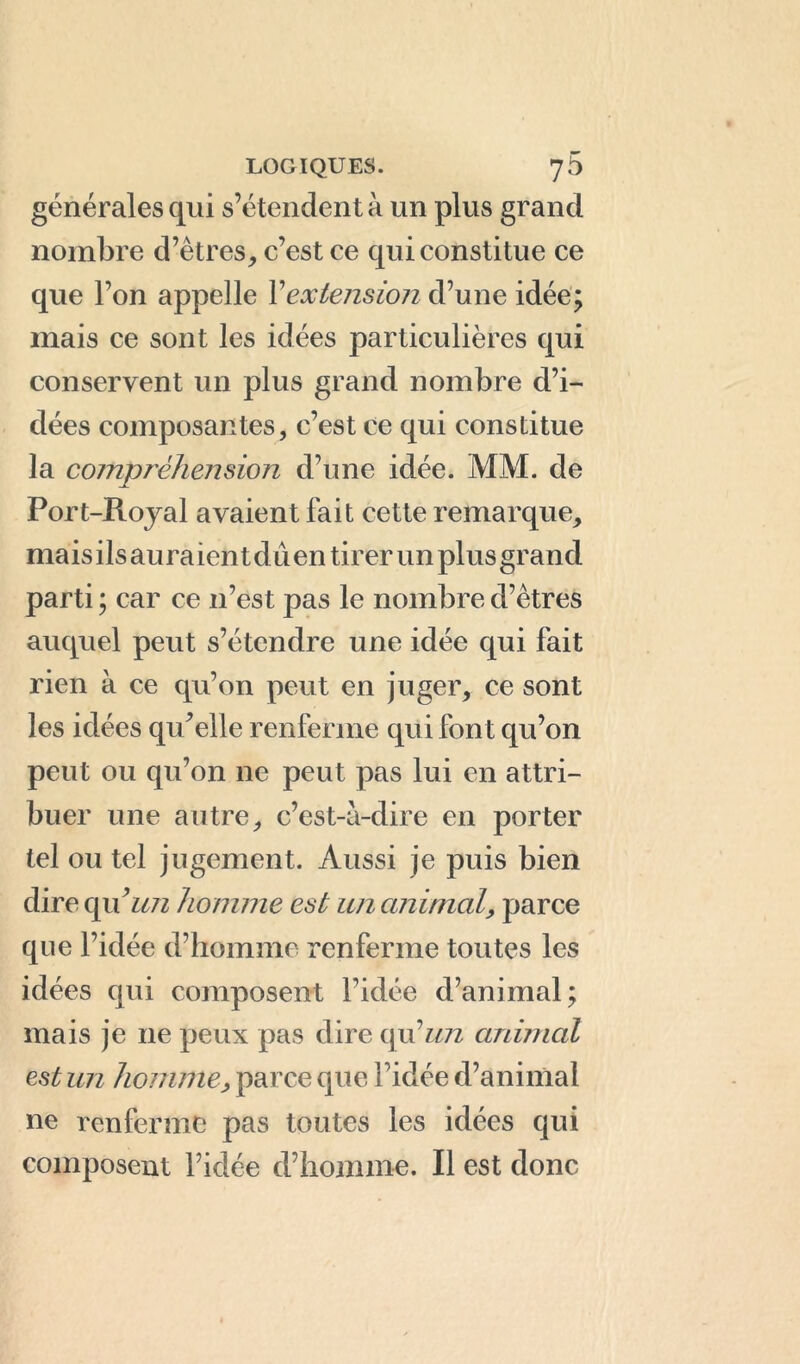 générales qui s’étendent à un plus grand nombre d’êtres, c’est ce qui constitue ce que l’on appelle Xextension d’une idée; mais ce sont les idées particulières qui conservent un plus grand nombre d’i- dées composantes, c’est ce qui constitue la compréhension d’une idée. MM. de Port-Royal avaient fait cette remarque, mais ils au ra ien t dû en tirer un plus grand parti ; car ce 11’est pas le nombre d’êtres auquel peut s’étendre une idée qui fait rien à ce qu’on peut en juger, ce sont les idées qu’elle renferme qui font qu’on peut ou qu’on ne peut pas lui en attri- buer une autre, c’est-à-dire en porter tel ou tel jugement. Aussi je puis bien dire quun homme est un animal, parce que l’idée d’homme renferme toutes les idées qui composent l’idée d’animal; mais je 11e peux pas dire qu’un animal est un homme, parce que l’idée d’animal ne renferme pas toutes les idées qui composent l’idée d’homme. Il est donc