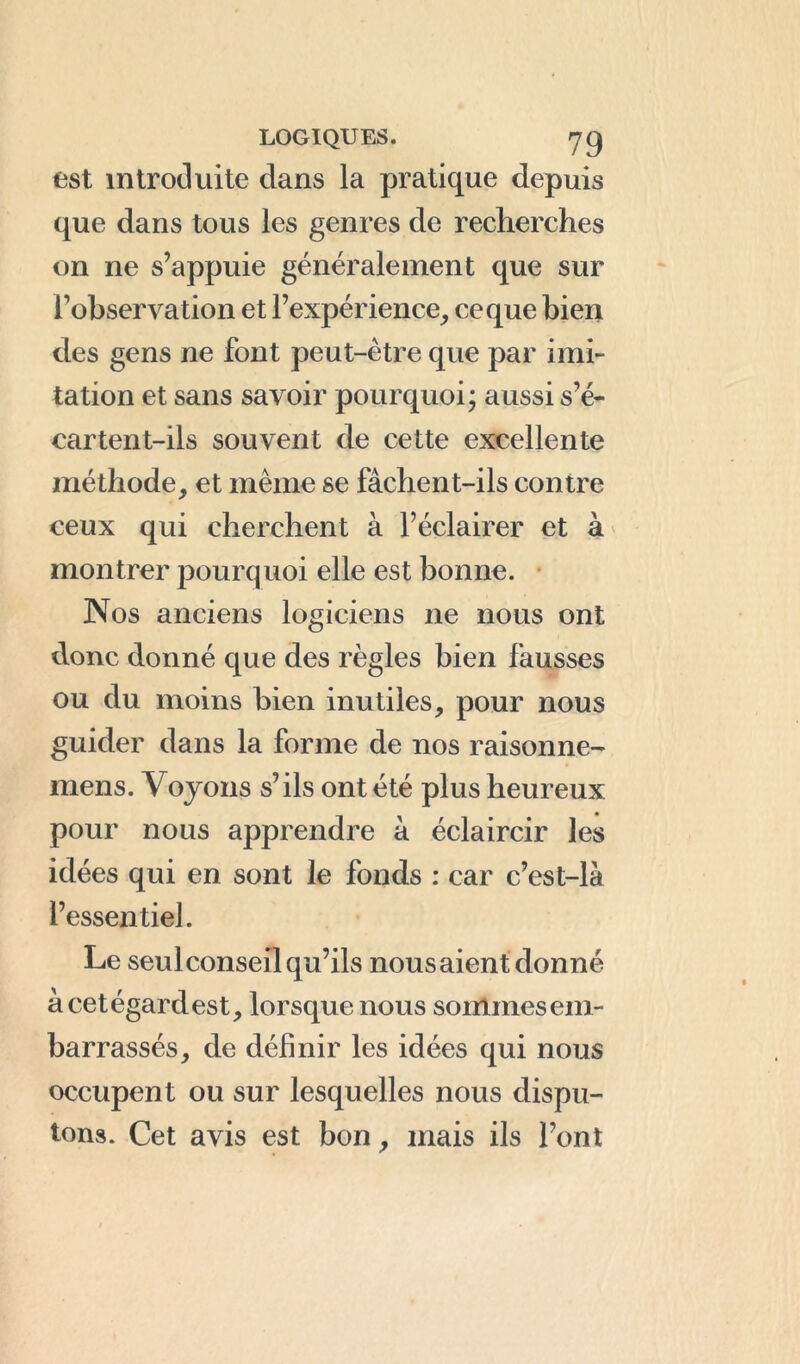 est introduite dans la pratique depuis que dans tous les genres de recherches on ne s’appuie généralement que sur l’observation et l’expérience, ce que bien des gens ne font peut-être que par imi- tation et sans savoir pourquoi; aussi s’é- cartent-ils souvent de cette excellente méthode, et même se fâchent-ils contre ceux qui cherchent à l’éclairer et à montrer pourquoi elle est bonne. Nos anciens logiciens ne nous ont donc donné que des règles bien fausses ou du moins bien inutiles, pour nous guider dans la forme de nos raisonne- mens. Voyons s’ils ont été plus heureux pour nous apprendre à éclaircir les idées qui en sont le fonds : car c’est-là l’essentiel. Le seulconseil qu’ils nousaient donné à cet égard est, lorsque nous sommes em- barrassés, de définir les idées qui nous occupent ou sur lesquelles nous dispu- tons. Cet avis est bon, mais ils l’ont