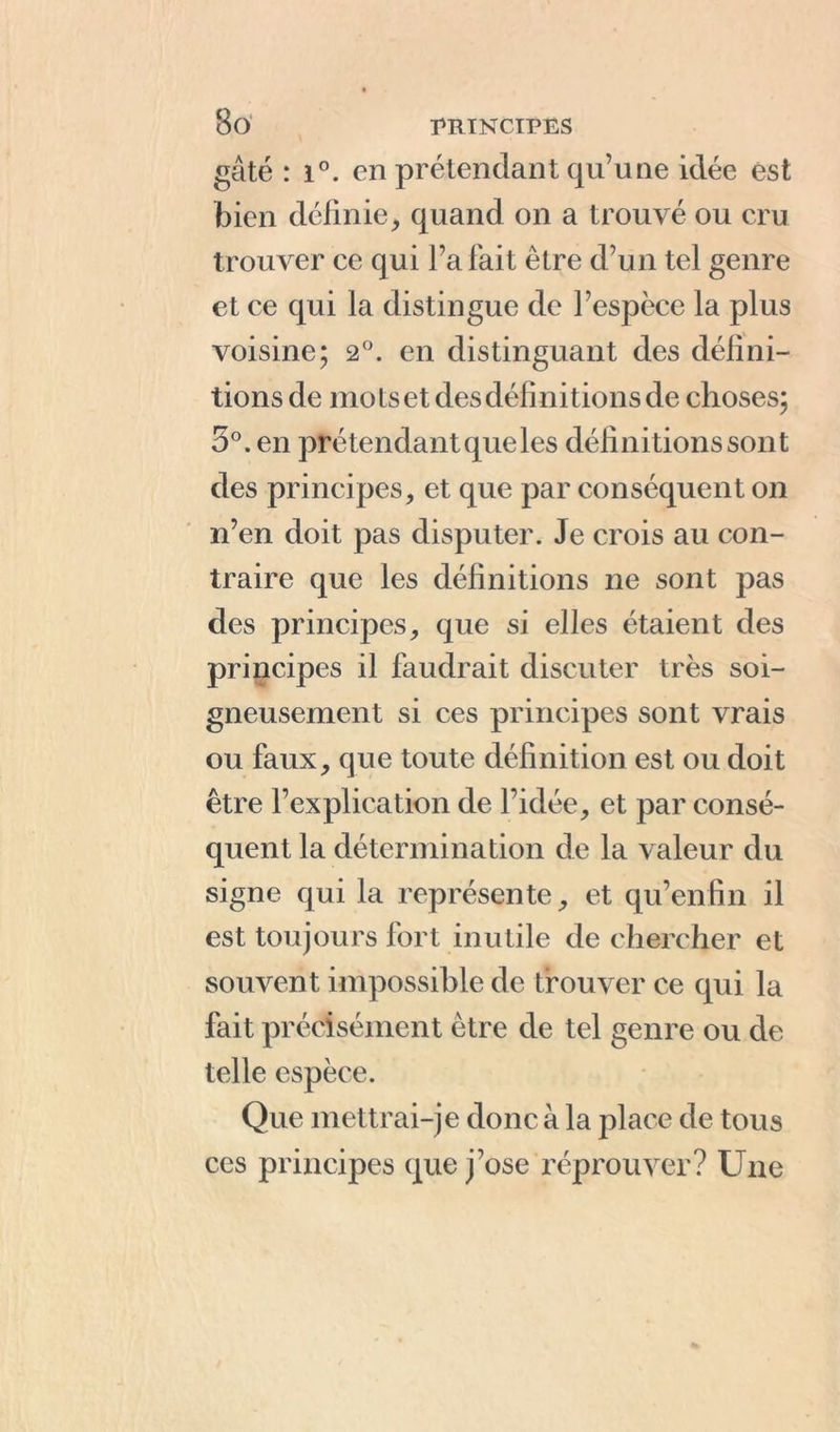 gâté : i°. en prétendant qu’une idée est bien définie, quand on a trouvé ou cru trouver ce qui l’a fait être d’un tel genre et ce qui la distingue de l’espèce la plus voisine; 2°. en distinguant des défini- tions de mots et des définitions de choses; 3°. en prétendant queles définitions sont des principes, et que par conséquent on n’en doit pas disputer. Je crois au con- traire que les définitions ne sont pas des principes, que si elles étaient des principes il faudrait discuter très soi- gneusement si ces principes sont vrais ou faux, que toute définition est ou doit être l’explication de l’idée, et par consé- quent la détermination de la valeur du signe qui la représente, et qu’en fin il est toujours fort inutile de chercher et souvent impossible de trouver ce qui la fait précisément être de tel genre ou de telle espèce. Que mettrai-je donc à la place de tous ces principes que j’ose réprouver? Une