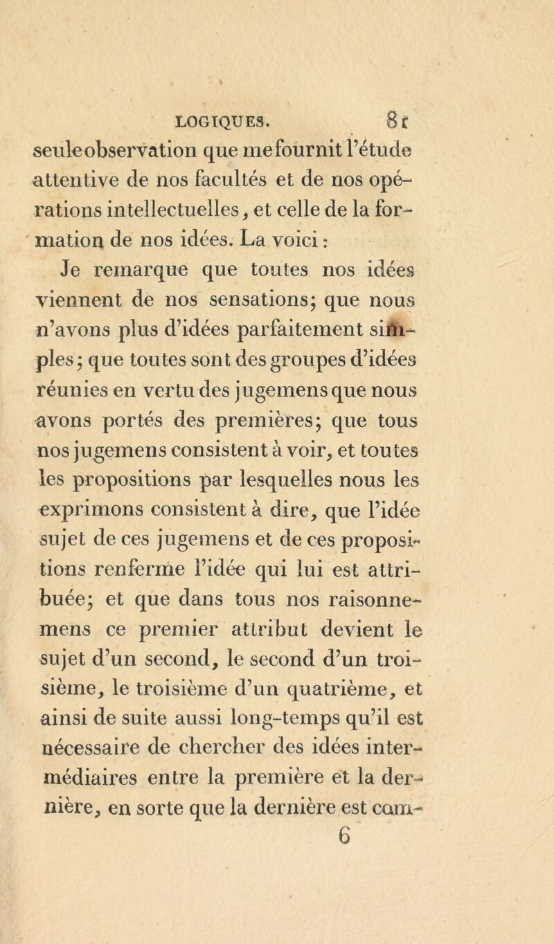 seule observation que me fournit l’étude attentive de nos facultés et de nos opé- rations intellectuelles > et celle de la for- mation de nos idées. La voici : Je remarque que toutes nos idées viennent de nos sensations; que nous n’avons plus d’idées parfaitement sim- ples; que toutes sont des groupes d’idées réunies en vertu des jugemens que nous avons portés des premières; que tous nos jugemens consistent à voir, et toutes les propositions par lesquelles nous les exprimons consistent à dire, que l’idée sujet de ces jugemens et de ces proposi- tions renferme l’idée qui lui est attri- buée; et que dans tous nos raisonne- mens ce premier attribut devient le sujet d’un second, le second d’un troi- sième, le troisième d’un quatrième, et ainsi de suite aussi long-temps qu’il est nécessaire de chercher des idées inter- médiaires entre la première et la der- nière, en sorte que la dernière est com- 6