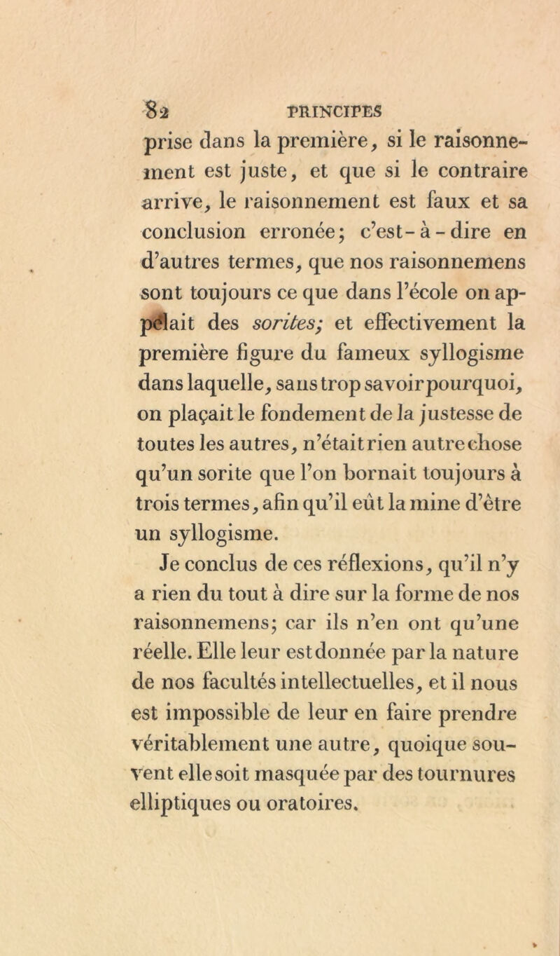 prise dans la première, si le raisonne- ment est juste, et que si le contraire arrive, le raisonnement est faux et sa conclusion erronée; c’est-à-dire en d’autres termes, que nos raisonnemens sont toujours ce que dans l’école on ap- pelait des sorties; et effectivement la première figure du fameux syllogisme dans laquelle, sans trop savoirpourquoi, on plaçait le fondement de la justesse de toutes les autres, n’était rien autre chose qu’un sorite que l’on bornait toujours à trois termes, afin qu’il eût la mine d’ètre un syllogisme. Je conclus de ces réflexions, qu’il n’y a rien du tout à dire sur la forme de nos raisonnemens; car ils n’en ont qu’une réelle. Elle leur est donnée par la nature de nos facultés intellectuelles, et il nous est impossible de leur en faire prendre véritablement une autre, quoique sou- vent elle soit masquée par des tournures elliptiques ou oratoires.