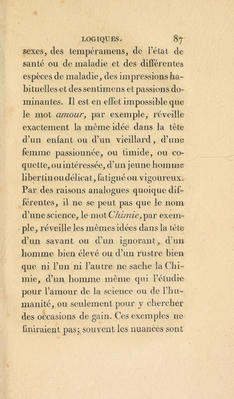 sexes, des tempéramens, de l’état de santé ou de maladie et des différentes espèces de maladie, des impressions ha- bituelles et des sentimens et passions do- minantes. Il est en effet impossible cpie le mot amour, par exemple, réveille exactement la même idée dans la tête d’un enfant ou d’un vieillard, d’une femme passionnée, ou timide, ou co- quette, ou intéressée, d’un jeune homme libertin ou délicat, fatigué ou vigoureux. Par des raisons analogues quoique dif- férentes, il ne se peut pas que le nom d’une science, le mot Chimie,Y'11' exem- ple, réveille les mêmes idées dans la tête d’un savant ou d’un ignorant , d un homme bien élevé ou d’un rustre bien que ni l’un ni l’autre ne sache la Chi- mie, d’un homme même qui l’étudie pour l’amour de la science ou de l’hu- manité, ou seulement pour y chercher des occasions de gain. Ces exemples ne finiraient pas; souvent les nuances sont