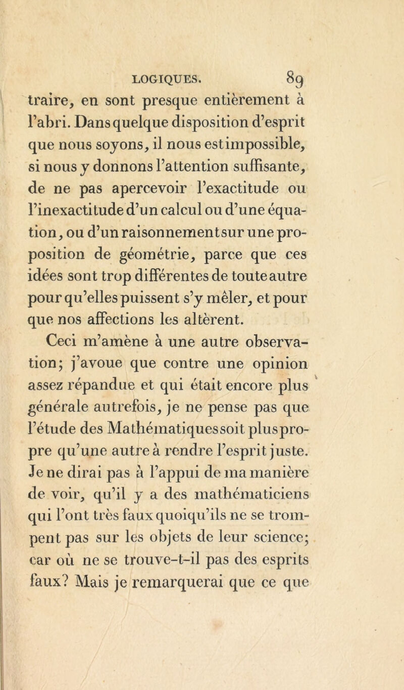 traire, en sont presque entièrement à l’abri. Dans quelque disposition d’esprit que nous soyons, il nous est impossible, si nous y donnons l’attention suffisante, de ne pas apercevoir l’exactitude ou l’inexactitude d’un calcul ou d’une équa- tion, ou d’un raisonnementsur une pro- position de géométrie, parce que ces idées sont trop différentes de toute autre pour qu’elles puissent s’y mêler, et pour que nos affections les altèrent. Ceci m’amène à une autre observa- tion; j’avoue que contre une opinion assez répandue et qui était encore plus générale autrefois, je ne pense pas que l’étude des Ma thématiques soit plus pro- pre qu’une autre à rendre l’esprit juste. Je ne dirai pas à l’appui de ma manière de voir, qu’il y a des mathématiciens qui l’ont très faux quoiqu’ils ne se trom- pent pas sur les objets de leur science; car où ne se trouve-t-il pas des esprits faux? Mais je remarquerai que ce que