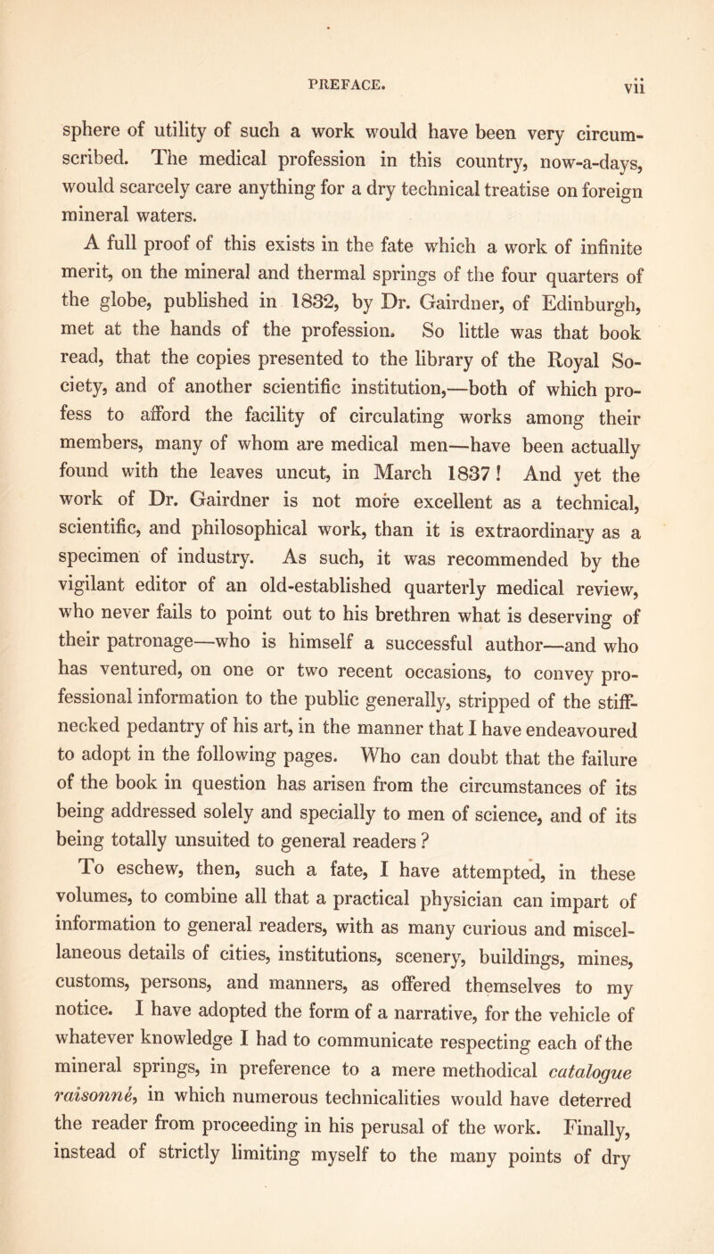 • • Vll sphere of utility of such a work would have been very circum- scribed. The medical profession in this country, now-a-days, would scarcely care anything for a dry technical treatise on foreign mineral waters. A full proof of this exists in the fate which a work of infinite merit, on the mineral and thermal springs of the four quarters of the globe, published in 1832, by Dr. Gairdner, of Edinburgh, met at the hands of the profession. So little was that book read, that the copies presented to the library of the Royal So- ciety, and of another scientific institution,—both of which pro- fess to afford the facility of circulating works among their members, many of whom are medical men—have been actually found with the leaves uncut, in March 1837! And vet the •/ work of Dr. Gairdner is not more excellent as a technical, scientific, and philosophical work, than it is extraordinary as a specimen of industry. As such, it was recommended by the vigilant editor of an old-established quarterly medical review, who never fails to point out to his brethren what is deserving of their patronage—who is himself a successful author—and who has ventured, on one or two recent occasions, to convey pro- fessional information to the public generally, stripped of the stiff- necked pedantry of his art, in the manner that I have endeavoured to adopt in the following pages. Who can doubt that the failure of the book in question has arisen from the circumstances of its being addressed solely and specially to men of science, and of its being totally unsuited to general readers ? To eschew, then, such a fate, I have attempted, in these volumes, to combine all that a practical physician can impart of information to general readers, with as many curious and miscel- laneous details of cities, institutions, scenery, buildings, mines, customs, persons, and manners, as offered themselves to my notice. I have adopted the form of a narrative, for the vehicle of whatever knowledge I had to communicate respecting each of the mineral springs, in preference to a mere methodical catalogue raisonne, in which numerous technicalities would have deterred the reader from proceeding in his perusal of the work. Finally, instead of strictly limiting myself to the many points of dry