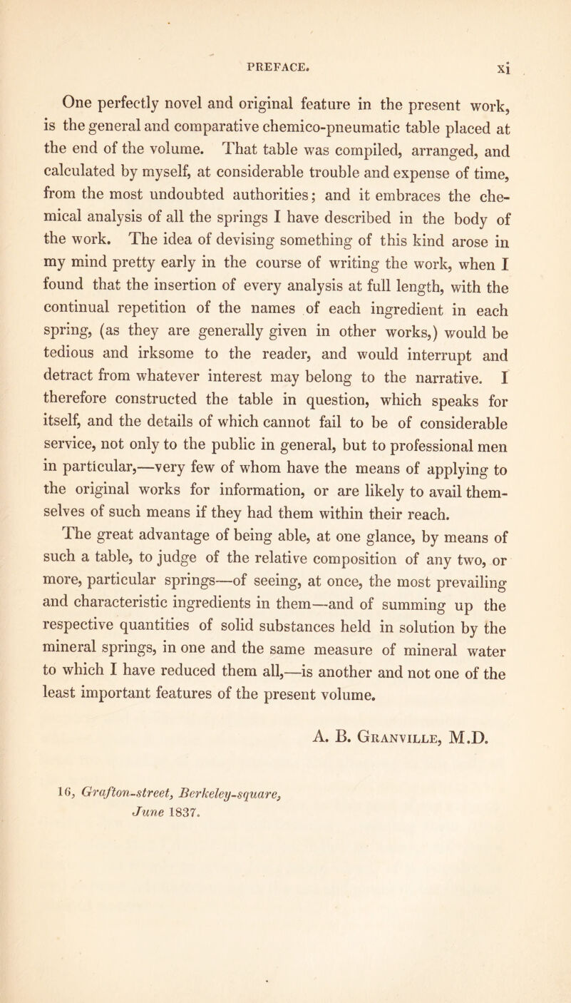 One perfectly novel and original feature in the present work, is the general and comparative chemico-pneumatic table placed at the end of the volume. That table was compiled, arranged, and calculated by myself, at considerable trouble and expense of time, from the most undoubted authorities; and it embraces the che- mical analysis of all the springs I have described in the body of the work. The idea of devising something of this kind arose in my mind pretty early in the course of writing the work, when I found that the insertion of every analysis at full length, with the continual repetition of the names of each ingredient in each spring, (as they are generally given in other works,) would be tedious and irksome to the reader, and would interrupt and detract from whatever interest may belong to the narrative. I therefore constructed the table in question, which speaks for itself, and the details of which cannot fail to be of considerable service, not only to the public in general, but to professional men in particular,—very few of whom have the means of applying to the original works for information, or are likely to avail them- selves of such means if they had them within their reach. The great advantage of being able, at one glance, by means of such a table, to judge of the relative composition of any two, or more, particular springs—of seeing, at once, the most prevailing and characteristic ingredients in them—and of summing up the respective quantities of solid substances held in solution by the mineral springs, in one and the same measure of mineral water to which I have reduced them all,—is another and not one of the least important features of the present volume. A. B. Granville, M.D. 16, Graf ton-street, Berkeley-square, June 1837.