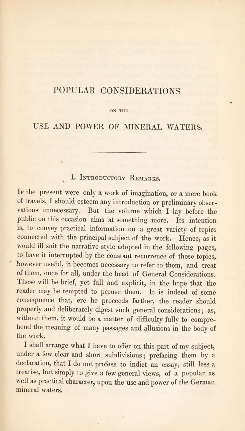 POPULAR CONSIDERATIONS ON THE USE AND POWER OF MINERAL WATERS. 1. Introductory Remarks. If the present were only a work of imagination, or a mere book of travels, I should esteem any introduction or preliminary obser- vations unnecessary. But the volume which I lay before the public on this occasion aims at something more. Its intention is, to convey practical information on a great variety of topics connected with the principal subject of the work. Hence, as it would ill suit the narrative style adopted in the following pages, to have it interrupted by the constant recurrence of those topics, however useful, it becomes necessary to refer to them, and treat of them, once for all, under the head of General Considerations. These will be brief, yet full and explicit, in the hope that the reader may be tempted to peruse them. It is indeed of some consequence that, ere he proceeds farther, the reader should properly and deliberately digest such general considerations; as, without them, it would be a matter of difficulty fully to compre- hend the meaning of many passages and allusions in the body of the work. I shall arrange what I have to offer on this part of my subject, under a few clear and short subdivisions; prefacing them by a declaration, that I do not profess to indict an essay, still less a treatise, but simply to give a few general views, of a popular as well as practical character, upon the use and power of the German mineral waters.