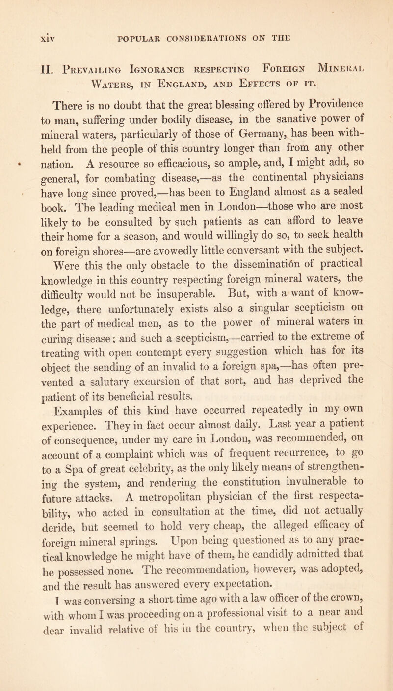 II. Prevailing Ignorance respecting Foreign Mineral Waters, in England, and Effects of it. There is no doubt that the great blessing offered by Providence to man, suffering under bodily disease, in the sanative power of mineral waters, particularly of those of Germany, has been with- held from the people of this country longer than from any other nation. A resource so efficacious, so ample, and, I might add, so general, for combating disease,—as the continental physicians have long since proved,—has been to England almost as a sealed book. The leading medical men in London—those who are most likely to be consulted by such patients as can afford to leave their home for a season, and would willingly do so, to seek health on foreign shores-—are avowedly little conversant with the subject. Were this the only obstacle to the disseminatidn of practical knowledge in this country respecting foreign mineral waters, the difficulty would not be insuperable. But, with a want of know- ledge, there unfortunately exists also a singular scepticism on the part of medical men, as to the power of mineral waters in curing disease; and such a scepticism,—carried to the extreme of treating with open contempt every suggestion which has for its object the sending of an invalid to a foreign spa,—has often pre- vented a salutary excursion of that sort, and has deprived the patient of its beneficial results. Examples of this kind have occurred repeatedly in my own experience. They in fact occur almost daily. Last year a patient of consequence, under my care in London, was recommended, on account of a complaint which was of frequent recurrence, to go to a Spa of great celebrity, as the only likely means of strengthen- ing the system, and rendering the constitution invulnerable to future attacks. A metropolitan physician of the first respecta- bility, who acted in consultation at the time, did not actually deride, but seemed to hold very cheap, the alleged efficacy of foreign mineral springs. Upon being questioned as to any prac- tical knowledge he might have of them, he candidly admitted that he possessed none. The recommendation, however, was adopted, and the result has answered every expectation. I was conversing a short time ago with a law officer of the crown, with whom I was proceeding on a professional visit to a near and dear invalid relative of his in the country, when the subject of