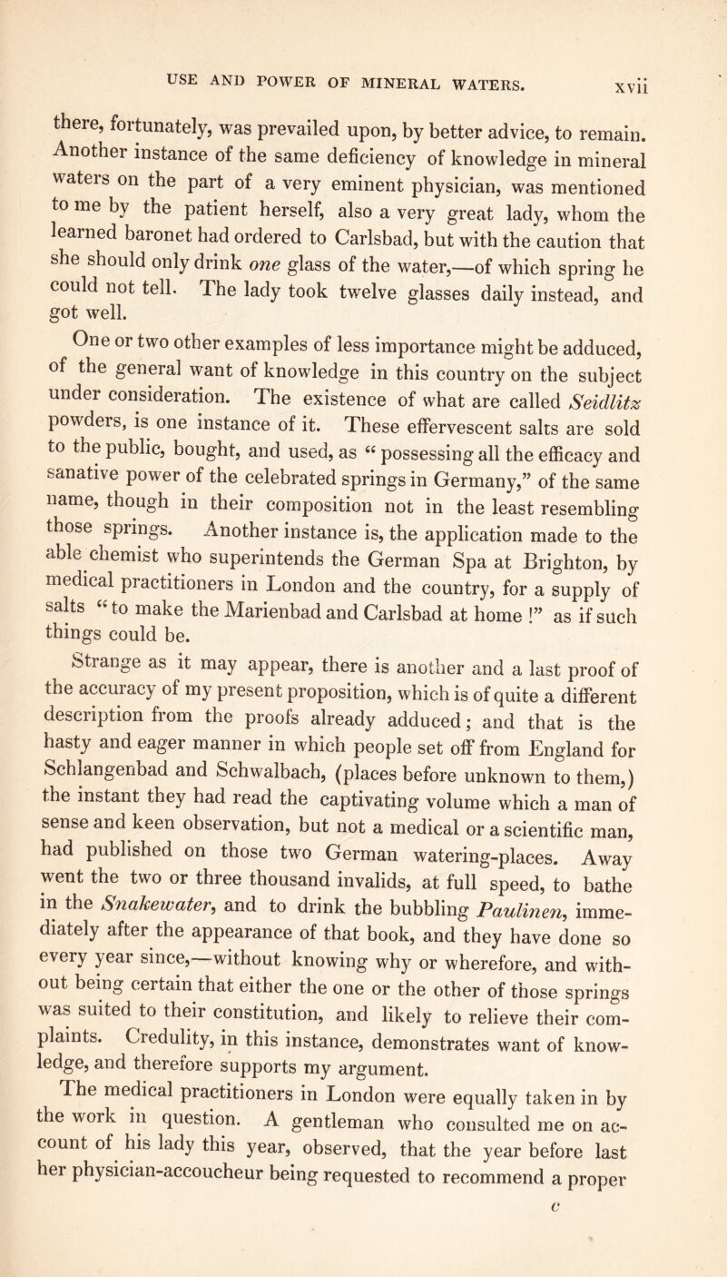 XVII there, fortunately, was prevailed upon, by better advice, to remain. Another instance of the same deficiency of knowledge in mineral wateis on the part of a very eminent physician, was mentioned to me by the patient herself, also a very great lady, whom the learned baronet had ordered to Carlsbad, but with the caution that she should only drink one glass of the water,—of which spring he could not tell. The lady took twelve glasses daily instead, and got well. One or two other examples of less importance might be adduced, of the general want of knowledge in this country on the subject under consideration. The existence of what are called Seidlitz powders, is one instance of it. These effervescent salts are sold to the public, bought, and used, as “ possessing all the efficacy and sanative power of the celebrated springs in Germany,” of the same name, though in their composition not in the least resembling those springs. Another instance is, the application made to the able chemist who superintends the German Spa at Brighton, by medical practitioners in London and the country, for a supply of salts “ to make the Marienbad and Carlsbad at home !” as if such things could be. Strange as it may appear, there is another and a last proof of the accuracy of my present proposition, which is of quite a different description from the proofs already adduced; and that is the hasty and eager manner in which people set off from England for Schlangenbad and Schwalbach, (places before unknown to them,) the instant they had read the captivating volume which a man of sense and keen observation, but not a medical or a scientific man, had published on those two German watering-places. Away went the two or three thousand invalids, at full speed, to bathe in the Snake water, and to drink the bubbling Paulinen, imme- diately after the appearance of that book, and they have done so every year since, without knowing why or wherefore, and with- out being certain that either the one or the other of those springs was suited to their constitution, and likely to relieve their com- plaints. Credulity, in this instance, demonstrates want of know- ledge, and therefore supports my argument. The medical practitioners in London were equally taken in by the work in question. A gentleman who consulted me on ac- count of his lady this year, observed, that the year before last her physician-accoucheur being requested to recommend a proper