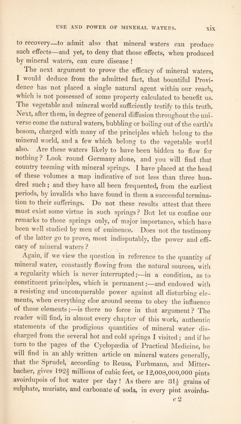 to recovery—to admit also that mineral waters can produce such effects—and yet, to deny that those effects, when produced by mineral waters, can cure disease ! The next argument to prove the efficacy of mineral waters, I would deduce from the admitted fact, that bountiful Provi- dence has not placed a single natural agent within our reach, which is not possessed of some property calculated to benefit us. The vegetable and mineral world sufficiently testify to this truth. Next, after them, in degree of general diffusion throughout the uni- verse come the natural waters, bubbling or boiling out of the earth’s bosom, charged with many of the principles which belong to the mineral world, and a few which belong to the vegetable world also. Are these waters likely to have been bidden to flow fox- nothing ? Look round Germany alone, and you will find that country teeming with mineral springs. I have placed at the head of these volumes a map indicative of not less than three hun- dred such; and they have all been frequented, from the earliest periods, by invalids who have found in them a successful termina- tion to their sufferings. Do not these results attest that there must exist some virtue in such springs? But let us confine our remarks to those springs only, of major importance, which have been well studied by men of eminence. Does not the testimony of the latter go to prove, most indisputably, the power and effi- cacy of mineral waters ? Again, if we view the question in reference to the quantity of mineral water, constantly flowing from the natural sources, with a regularity which is never interrupted ;—in a condition, as to constituent principles, which is permanent;—and endowed with a resisting and unconquerable power against all disturbing ele- ments, when everything else around seems to obey the influence of those elementsis there no force in that argument ? The reader wdl find, in almost every chapter of this work, authentic statements of the prodigious quantities of mineral water dis- charged from the several hot and cold springs I visited; and if he turn to the pages of the Cyclopaedia of Practical Medicine, be will find in an ably written article on mineral waters generally, that the Sprudel, according to Reuss, Furhmann, and Mitter- bacher, gives J92f millions of cubic feet, or 12,008,000,000 pints avoirdupois of hot water per day ! As there are 31J grains of sulphate, muriate, and carbonate of soda, in every pint avoirdu- c2 /