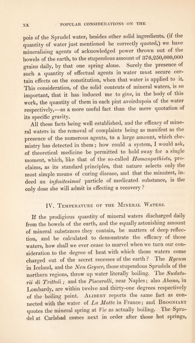 pois of the Sprudel water, besides other solid ingredients, (if the quantity of water just mentioned be correctly quoted,) we have mineralising agents of acknowledged power thrown out of the bowels of the earth, to the stupendous amount of 376,250,000,000 grains daily, by that one spring alone. Surely the presence of such a quantity of effectual agents in water must secure cer- tain effects on the constitution, when that water is applied to it. This consideration, of the solid contents of mineral waters, is so important, that it has induced me to give, in the body of this work, the quantity of them in each pint avoirdupois of the water respectively,—as a more useful fact than the mere quotation of its specific gravity. All these facts being well established, and the efficacy of mine- ral waters in the removal of complaints being as manifest as the presence of the numerous agents, to a large amount, which che- mistry has detected in them; how could a system, I would ask, of theoretical medicine be permitted to hold sway for a single moment, which, like that of the so-called Homoeopathists, pio- claims, as its standard principles, that nature selects only the most simple means of curing disease, and that the minutest, in- deed an infinitesimal particle of medicated substance, is the only dose she will admit in effecting a recovery ? IV. Temperature of the Mineral Waters. If the prodigious quantity of mineral waters discharged daily from the bowels of the earth, and the equally astonishing amount of mineral substances they contain, be matters of deep reflec- tion, and be calculated to demonstrate the efficacy of those waters, how shall we ever cease to marvel when we turn our con- sideration to the degree of heat with which those waters come charged out of the secret recesses of the earth ? The Rycam in Iceland, and the Neu Geyser, those stupendous Sprudels of the northern regions, throw up water literally boiling. The Sudato- rii di Trittoli ; and the Piscarelli, near Naples; also Abano, in Lombardy, are within twelve and thirty-one degrees respectively of the boiling point. Alibert reports the same fact as con- nected with the water of La Motte in France; and Brogniart quotes the mineral spring at Vic as actually boiling. The Spru- del at Carlsbad comes next in order after those hot springs,