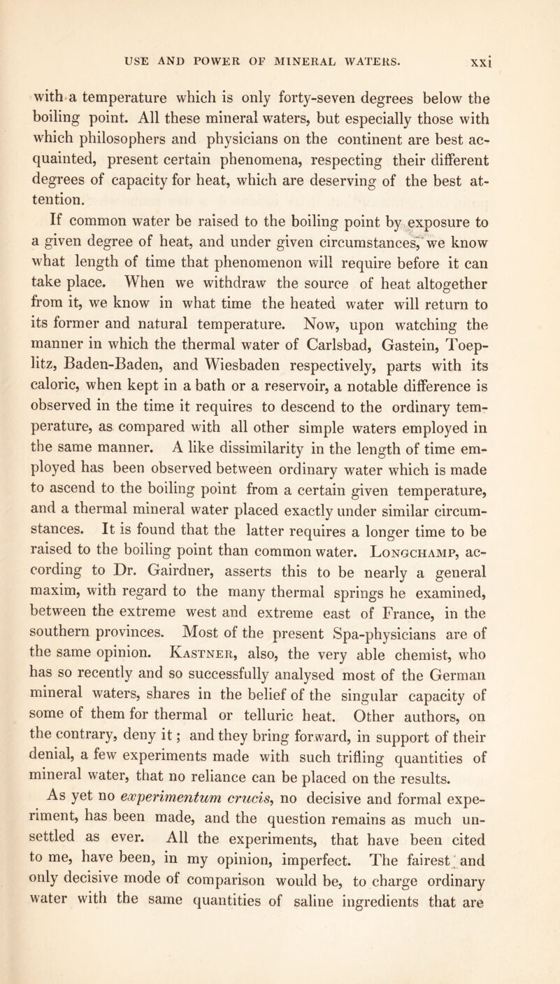 XXt with a temperature which is only foi^-seven degrees below the boiling point. All these mineral waters, but especially those with which philosophers and physicians on the continent are best ac- quainted, present certain phenomena, respecting their different degrees of capacity for heat, which are deserving of the best at- tention. If common water be raised to the boiling point by exposure to a given degree of heat, and under given circumstances, we know what length of time that phenomenon will require before it can take place. When we withdraw the source of heat altogether from it, we know in what time the heated water will return to its former and natural temperature. Now, upon watching the manner in which the thermal water of Carlsbad, Gastein, Toep- litz, Baden-Baden, and Wiesbaden respectively, parts with its caloric, when kept in a bath or a reservoir, a notable difference is observed in the time it requires to descend to the ordinary tem- perature, as compared with all other simple waters employed in the same manner. A like dissimilarity in the length of time em- ployed has been observed between ordinary water which is made to ascend to the boiling point from a certain given temperature, and a thermal mineral water placed exactly under similar circum- stances. It is found that the latter requires a longer time to be raised to the boiling point than common water. Longchamp, ac- cording to Dr. Gairdner, asserts this to be nearly a general maxim, with regard to the many thermal springs he examined, between the extreme west and extreme east of France, in the southern provinces. Most of the present Spa-physicians are of the same opinion. Kastner, also, the very able chemist, who has so recently and so successfully analysed most of the German mineral waters, shares in the belief of the singular capacity of some of them for thermal or telluric heat. Other authors, on the contrary, deny it; and they bring forward, in support of their denial, a few experiments made with such trifling quantities of mineral water, that no reliance can be placed on the results. As yet no eacperimentum crucis, no decisive and formal expe- riment, has been made, and the question remains as much un- settled as ever. All the experiments, that have been cited to me, have been, in my opinion, imperfect. The fairest and only decisive mode of comparison would be, to charge ordinary water with the same quantities of saline ingredients that are