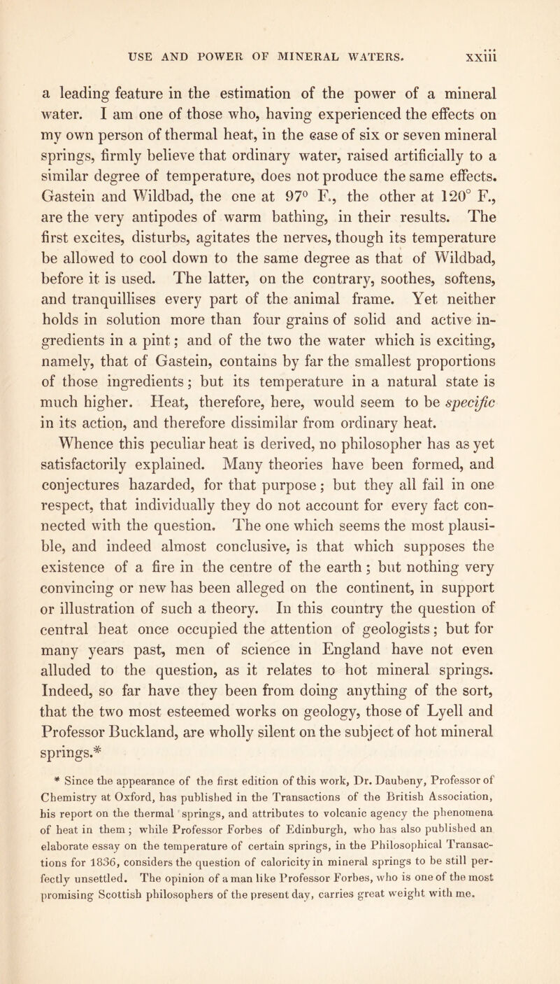 a leading feature in the estimation of the power of a mineral water. I am one of those who, having experienced the effects on my own person of thermal heat, in the ease of six or seven mineral springs, firmly believe that ordinary water, raised artificially to a similar degree of temperature, does not produce the same effects. Gastein and Wildbad, the one at 97° F., the other at 120° F., are the very antipodes of warm bathing, in their results. The first excites, disturbs, agitates the nerves, though its temperature be allowed to cool down to the same degree as that of Wildbad, before it is used. The latter, on the contrary, soothes, softens, and tranquillises every part of the animal frame. Yet neither holds in solution more than four grains of solid and active in- gredients in a pint; and of the two the water which is exciting, namely, that of Gastein, contains by far the smallest proportions of those ingredients; but its temperature in a natural state is much higher. Heat, therefore, here, would seem to be specific in its action, and therefore dissimilar from ordinary heat. Whence this peculiar heat is derived, no philosopher has as yet satisfactorily explained. Many theories have been formed, and conjectures hazarded, for that purpose; but they all fail in one respect, that individually they do not account for every fact con- nected with the question. The one which seems the most plausi- ble, and indeed almost conclusive, is that which supposes the existence of a fire in the centre of the earth ; but nothing very convincing or new has been alleged on the continent, in support or illustration of such a theory. In this country the question of central heat once occupied the attention of geologists; but for many years past, men of science in England have not even alluded to the question, as it relates to hot mineral springs. Indeed, so far have they been from doing anything of the sort, that the two most esteemed works on geology, those of Lyell and Professor Buckland, are wholly silent on the subject of hot mineral springs.* * Since the appearance of the first edition of this work, Dr. Daubeny, Professor of Chemistry at Oxford, has published in the Transactions of the British Association, bis report on the thermal springs, and attributes to volcanic agency the phenomena of heat in them ; while Professor Forbes of Edinburgh, who has also published an elaborate essay on the temperature of certain springs, in the Philosophical Transac- tions for 1836, considers the cjuestion of caloricity in mineral springs to be still per- fectly unsettled. The opinion of a man like Professor Forbes, who is one of the most promising Scottish philosophers of the present day, carries great weight with me.