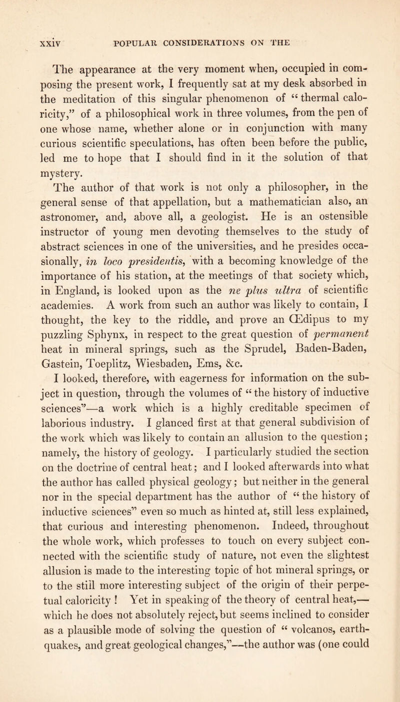 The appearance at the very moment when, occupied in com- posing the present work, I frequently sat at my desk absorbed in the meditation of this singular phenomenon of 66 thermal calo- ricity,” of a philosophical work in three volumes, from the pen of one whose name, whether alone or in conjunction with many curious scientific speculations, has often been before the public, led me to hope that I should find in it the solution of that mystery. The author of that work is not only a philosopher, in the general sense of that appellation, but a mathematician also, an astronomer, and, above all, a geologist. He is an ostensible instructor of young men devoting themselves to the study of abstract sciences in one of the universities, and he presides occa- sionally, in loco presidents, with a becoming knowledge of the importance of his station, at the meetings of that society which, in England, is looked upon as the ne plus ultra of scientific academies. A work from such an author was likely to contain, I thought, the key to the riddle, and prove an CEdipus to my puzzling Sphynx, in respect to the great question of permanent heat in mineral springs, such as the Sprudel, Baden-Baden, Gastein, Toeplitz, Wiesbaden, Ems, &c. I looked, therefore, with eagerness for information on the sub- ject in question, through the volumes of “ the history of inductive sciences1’—a work which is a highly creditable specimen of laborious industry. I glanced first at that general subdivision of the work which was likely to contain an allusion to the question; namely, the history of geology. I particularly studied the section on the doctrine of central heat; and I looked afterwards into what the author has called physical geology; but neither in the general nor in the special department has the author of “ the history of inductive sciences’1 even so much as hinted at, still less explained, that curious and interesting phenomenon. Indeed, throughout the whole work, which professes to touch on every subject con- nected with the scientific study of nature, not even the slightest allusion is made to the interesting topic of hot mineral springs, or to the still more interesting subject of the origin of their perpe- tual caloricity ! Yet in speaking of the theory of central heat,— which he does not absolutely reject, but seems inclined to consider as a plausible mode of solving the question of “ volcanos, earth- quakes, and great geological changes,11—the author was (one could