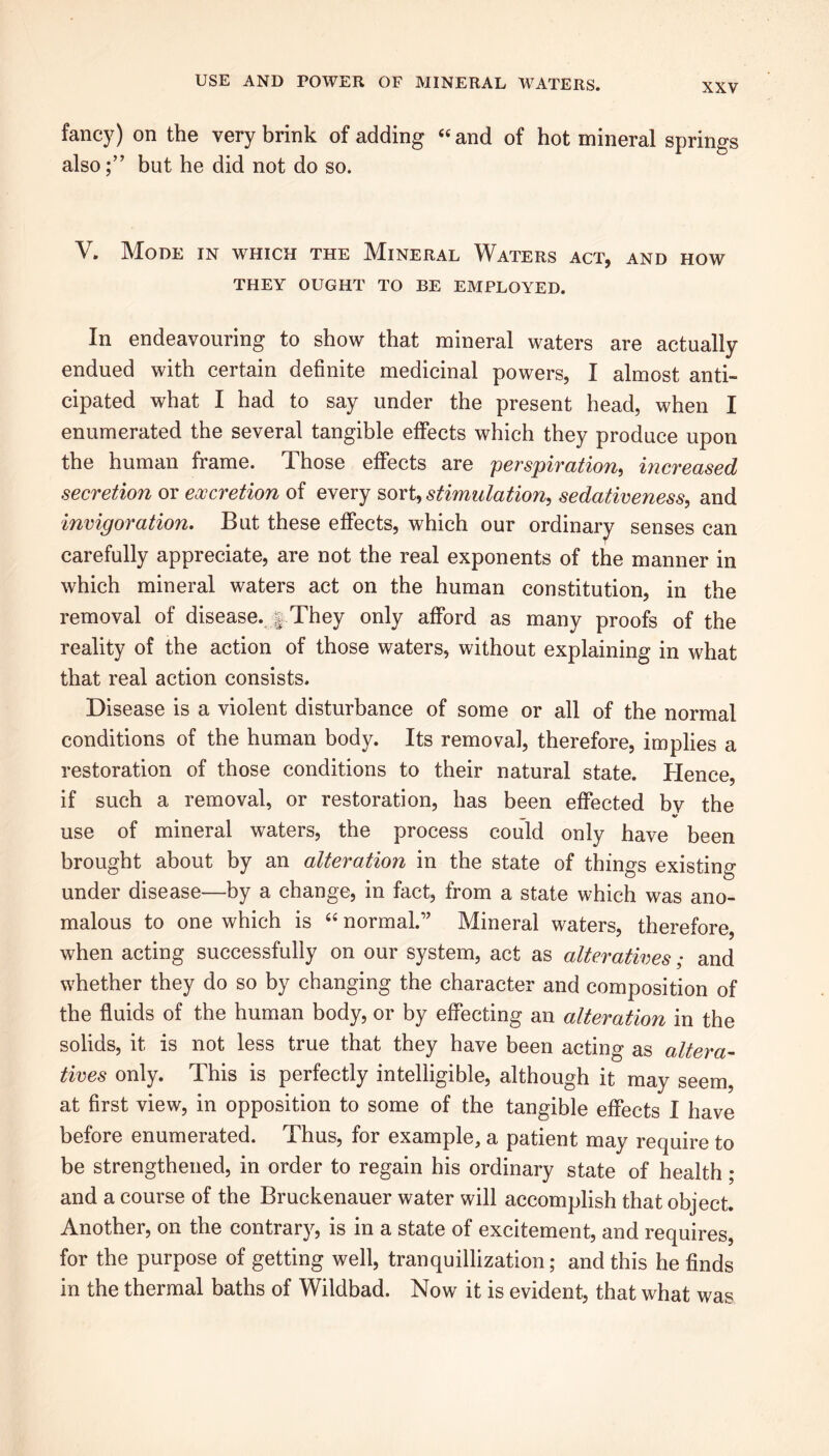 fancy) on the very brink of adding “ and of hot mineral springs alsobut he did not do so. V. Mode in which the Mineral Waters act, and how THEY OUGHT TO BE EMPLOYED. In endeavouring to show that mineral waters are actually endued with certain definite medicinal powers, I almost anti- cipated what I had to say under the present head, when I enumerated the several tangible effects which they produce upon the human frame. Those effects are perspiration, increased secretion or excretion of every sort, stimulation, sedativeness, and invigoration. But these effects, which our ordinary senses can carefully appreciate, are not the real exponents of the manner in which mineral waters act on the human constitution, in the removal of disease. § They only afford as many proofs of the reality of the action of those waters, without explaining in what that real action consists. Disease is a violent disturbance of some or all of the normal conditions of the human body. Its removal, therefore, implies a restoration of those conditions to their natural state. Hence, if such a removal, or restoration, has been effected bv the V use of mineral waters, the process could only have been brought about by an alteration in the state of things existing under disease—by a change, in fact, from a state which was ano- malous to one which is “ normal.” Mineral waters, therefore, when acting successfully on our system, act as alteratives; and whether they do so by changing the character and composition of the fluids of the human body, or by effecting an alteration in the solids, it is not less true that they have been acting as altera- tives only. This is perfectly intelligible, although it may seem, at first view, in opposition to some of the tangible effects I have before enumerated. Thus, for example, a patient may require to be strengthened, in order to regain his ordinary state of health ; and a course of the Bruckenauer water will accomplish that object. Another, on the contrary, is in a state of excitement, and requires, for the purpose of getting well, tranquillization; and this he finds in the thermal baths of Wildbad. Now it is evident, that what was