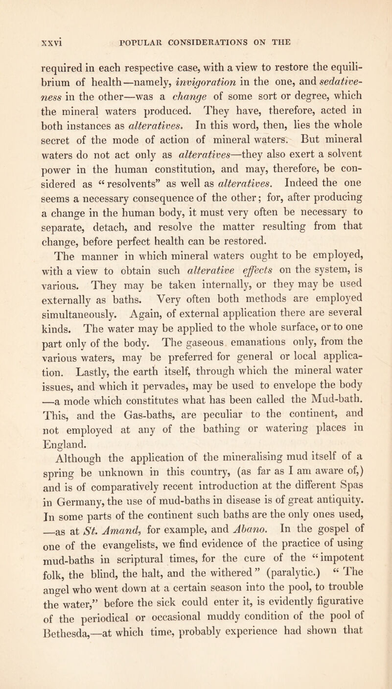 required in each respective case, with a view to restore the equili- brium of health—namely, invigoration in the one, and sedative- ness in the other—was a change of some sort or degree, which the mineral waters produced. They have, therefore, acted in both instances as alteratives. In this word, then, lies the whole secret of the mode of action of mineral waters. But mineral waters do not act only as alteratives—they also exert a solvent power in the human constitution, and may, therefore, be con- sidered as “ resolvents” as well as alteratives. Indeed the one seems a necessary consequence of the other; for, after producing a change in the human body, it must very often be necessary to separate, detach, and resolve the matter resulting from that change, before perfect health can be restored. The manner in which mineral waters ought to he employed, with a view to obtain such alterative effects on the system, is various. They may be taken internally, or they may be used externally as baths. Very often both methods are employed simultaneously. Again, of external application there are several kinds. The water may be applied to the whole surface, or to one part only of the body. The gaseous emanations only, from the various waters, may be preferred for general or local applica- tion. Lastly, the earth itself, through which the mineral water issues, and which it pervades, may be used to envelope the body —a mode which constitutes what has been called the Mud-bath. This, and the Gas-baths, are peculiar to the continent, and not employed at any of the bathing or watering places in England. Although the application of the mineralising mud itself of a spring be unknown in this country, (as far as I am aware of,) and is of comparatively recent introduction at the different Spas in Germany, the use of mud-baths in disease is of great antiquity. In some parts of the continent such baths are the only ones used, as at St. Amand, for example, and Abano. In the gospel of one of the evangelists, we find evidence of the practice of using mud-baths in scriptural times, for the cure of the “ impotent folk, the blind, the halt, and the withered” (paralytic.) “ The angel who went down at a certain season into the pool, to trouble the water,” before the sick could enter it, is evidently figurative of the periodical or occasional muddy condition of the pool of Bethesda,—at which time, probably experience had shown that