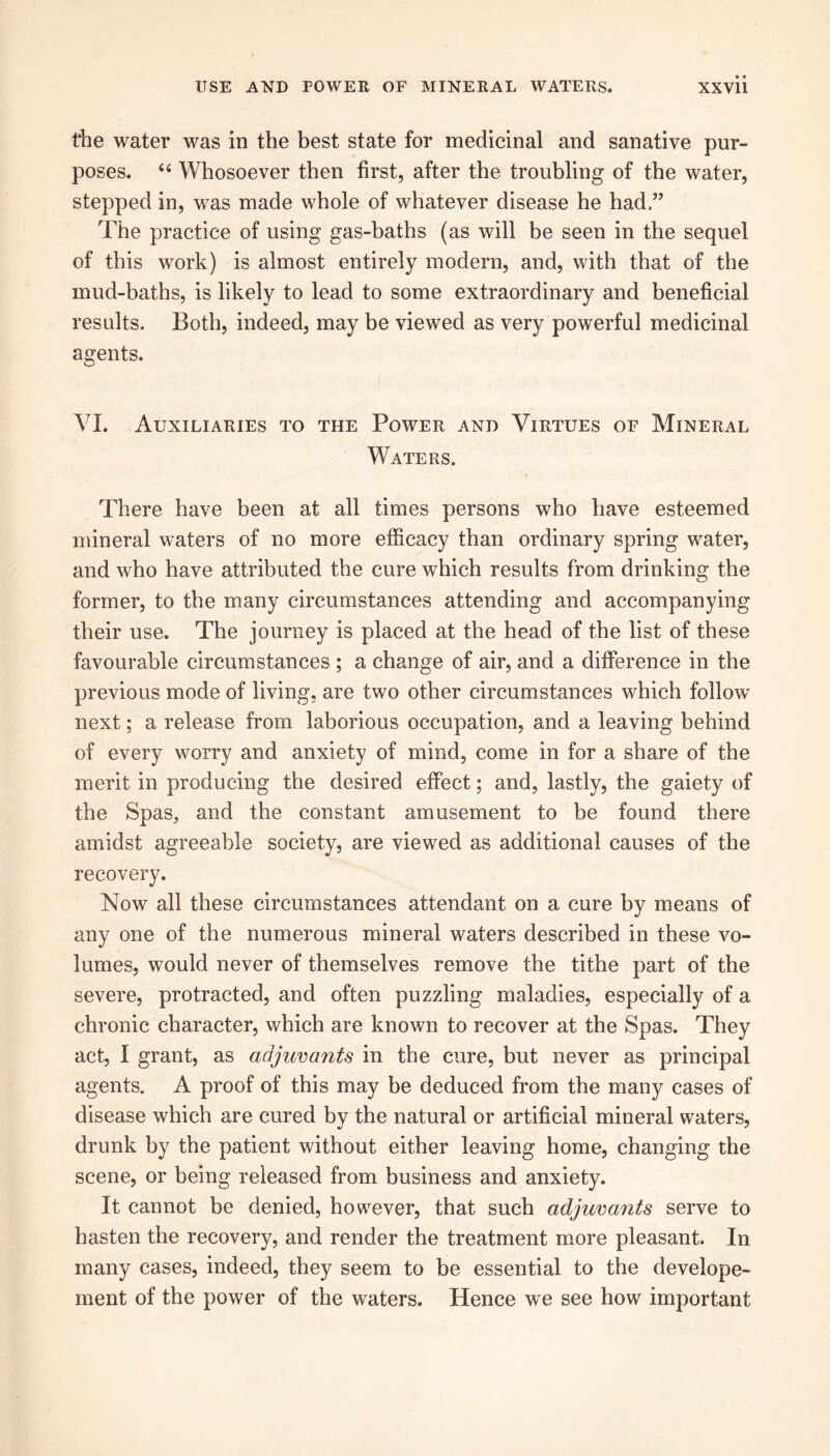 the water was in the best state for medicinal and sanative pur- poses. “ Whosoever then first, after the troubling of the water, stepped in, was made whole of whatever disease he had,” The practice of using gas-baths (as will be seen in the sequel of this work) is almost entirely modern, and, with that of the mud-baths, is likely to lead to some extraordinary and beneficial results. Both, indeed, may be viewed as very powerful medicinal agents. VI. Auxiliaries to the Power and Virtues of Mineral Waters. There have been at all times persons who have esteemed mineral waters of no more efficacy than ordinary spring water, and who have attributed the cure which results from drinking the former, to the many circumstances attending and accompanying their use. The journey is placed at the head of the list of these favourable circumstances ; a change of air, and a difference in the previous mode of living, are two other circumstances which follow next; a release from laborious occupation, and a leaving behind of every worry and anxiety of mind, come in for a share of the merit in producing the desired effect; and, lastly, the gaiety of the Spas, and the constant amusement to be found there amidst agreeable society, are viewed as additional causes of the recovery. Now all these circumstances attendant on a cure by means of any one of the numerous mineral waters described in these vo- lumes, would never of themselves remove the tithe part of the severe, protracted, and often puzzling maladies, especially of a chronic character, which are known to recover at the Spas. They act, I grant, as adjuvants in the cure, but never as principal agents. A proof of this may be deduced from the many cases of disease which are cured by the natural or artificial mineral waters, drunk by the patient without either leaving home, changing the scene, or being released from business and anxiety. It cannot be denied, however, that such adjuvants serve to hasten the recovery, and render the treatment more pleasant. In many cases, indeed, they seem to be essential to the develope- ment of the power of the waters. Hence we see how important