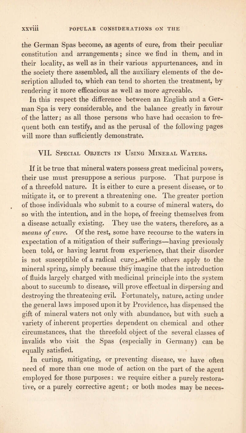 the German Spas become, as agents of cure, from their peculiar constitution and arrangements; since we find in them, and in their locality, as well as in their various appurtenances, and in the society there assembled, all the auxiliary elements of the de- scription alluded to, which can tend to shorten the treatment, by rendering it more efficacious as well as more agreeable. In this respect the difference between an English and a Ger- man Spa is very considerable, and the balance greatly in favour of the latter; as all those persons who have had occasion to fre- quent both can testify, and as the perusal of the following pages will more than sufficiently demonstrate. VII. Special Objects in Using Mineral Waters. If it be true that mineral waters possess great medicinal powers, their use must presuppose a serious purpose. That purpose is of a threefold nature. It is either to cure a present disease, or to mitigate it, or to prevent a threatening one. The greater portion of those individuals who submit to a course of mineral waters, do so with the intention, and in the hope, of freeing themselves from a disease actually existing. They use the waters, therefore, as a means of cure. Of the rest, some have recourse to the waters in expectation of a mitigation of their sufferings—having previously been told, or having learnt from experience, that their disorder is not susceptible of a radical cure;, while others apply to the mineral spring, simply because they imagine that the introduction of fluids largely charged with medicinal principle into the system about to succumb to disease, will prove effectual in dispersing and destroying the threatening evil. Fortunately, nature, acting under the general laws imposed upon it by Providence, has dispensed the gift of mineral waters not only with abundance, but with such a variety of inherent properties dependent on chemical and other circumstances, that the threefold object of the several classes of invalids who visit the Spas (especially in Germany) can be equally satisfied. In curing, mitigating, or preventing disease, we have often need of more than one mode of action on the part of the agent employed for those purposes: we require either a purely restora- tive, or a purely corrective agent; or both modes may be neces-