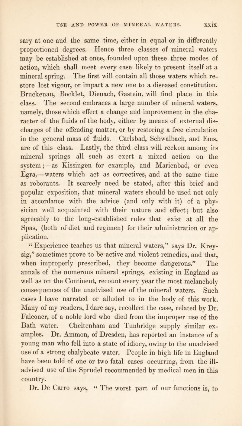 sary at one and the same time, either in equal or in differently proportioned degrees. Hence three classes of mineral waters may be established at once, founded upon these three modes of action, which shall meet every case likely to present itself at a mineral spring. The first will contain all those waters which re- store lost vigour, or impart a new one to a diseased constitution. Bruckenau, Booklet, Dienach, Gastein, will find place in this class. The second embraces a large number of mineral waters, namely, those which effect a change and improvement in the cha- racter of the fluids of the body, either by means of external dis- charges of the offending matter, or by restoring a free circulation in the general mass of fluids. Carlsbad, Schwalbach, and Ems, are of this class. Lastly, the third class will reckon among its mineral springs all such as exert a mixed action on the system;—as Kissingen for example, and Marienbad, or even Egra,—waters which act as correctives, and at the same time as roborants. It scarcely need be stated, after this brief and popular exposition, that mineral waters should be used not only in accordance with the advice (and only with it) of a phy- sician well acquainted with their nature and effect; but also agreeably to the long-established rules that exist at all the Spas, (both of diet and regimen) for their administration or ap- plication. 44 Experience teaches us that mineral waters,” says Dr. Krey- sig,” sometimes prove to be active and violent remedies, and that, when improperly prescribed, they become dangerous.” The annals of the numerous mineral springs, existing in England as well as on the Continent, recount every year the most melancholy consequences of the unadvised use of the mineral waters. Such cases I have narrated or alluded to in the body of this work. Many of my readers, I dare say, recollect the case, related by Dr. Falconer, of a noble lord who died from the improper use of the Bath water. Cheltenham and Tunbridge supply similar ex- amples. Dr. Ammon, of Dresden, has reported an instance of a young man who fell into a state of idiocy, owing to the unadvised use of a strong chalybeate water. People in high life in England have been told of one or two fatal cases occurring, from the ill- advised use of the Sprudel recommended by medical men in this country. Dr. De Carro says, 44 The worst part of our functions is, to