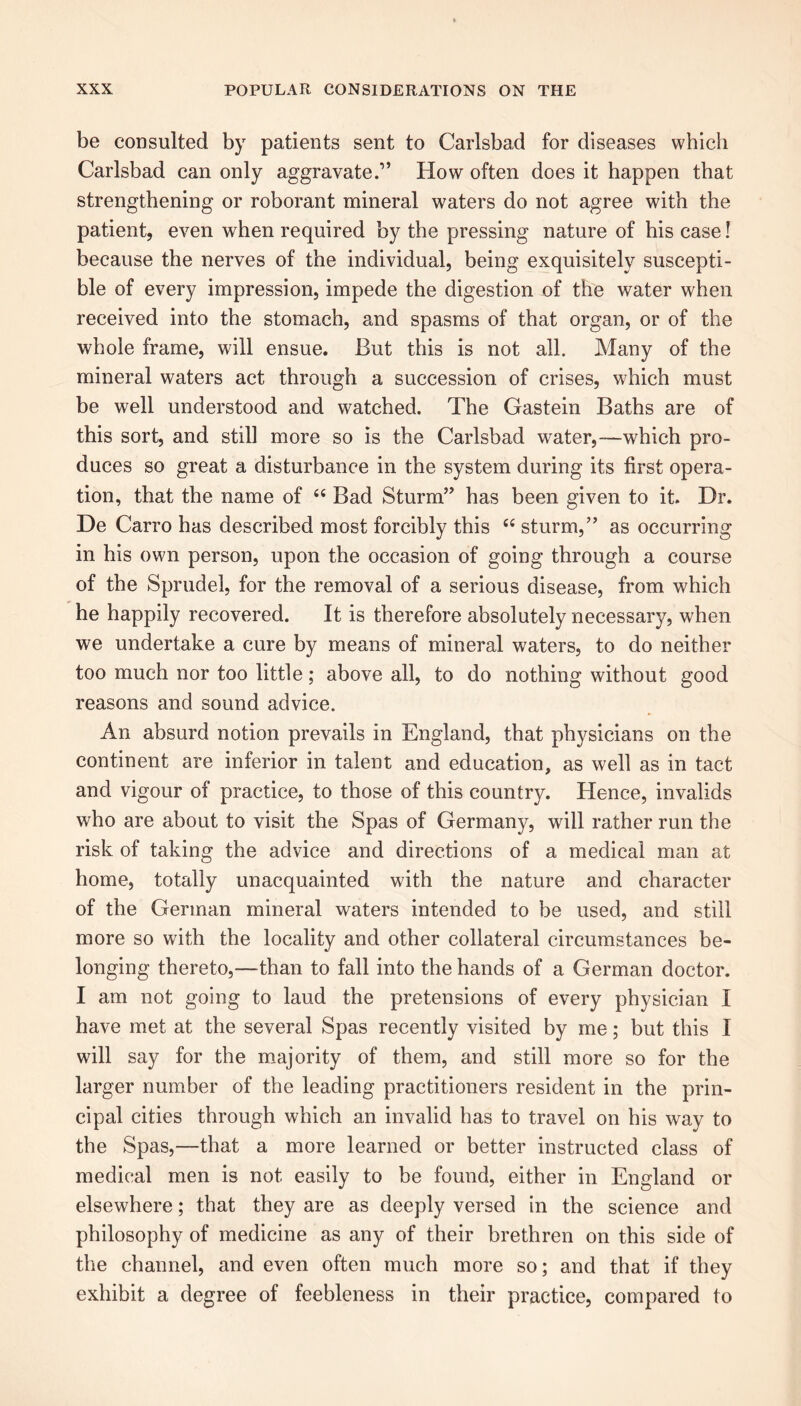 be consulted by patients sent to Carlsbad for diseases which Carlsbad can only aggravate.” How often does it happen that strengthening or roborant mineral waters do not agree with the patient, even when required by the pressing nature of his case! because the nerves of the individual, being exquisitely suscepti- ble of every impression, impede the digestion of the water when received into the stomach, and spasms of that organ, or of the whole frame, will ensue. But this is not all. Many of the mineral waters act through a succession of crises, which must be well understood and watched. The Gastein Baths are of this sort, and still more so is the Carlsbad water,—which pro- duces so great a disturbance in the system during its first opera- tion, that the name of “ Bad Sturm” has been given to it. Dr. De Carro has described most forcibly this “ sturm,” as occurring in his own person, upon the occasion of going through a course of the Sprudel, for the removal of a serious disease, from which he happily recovered. It is therefore absolutely necessary, when we undertake a cure by means of mineral waters, to do neither too much nor too little; above all, to do nothing without good reasons and sound advice. An absurd notion prevails in England, that physicians on the continent are inferior in talent and education, as well as in tact and vigour of practice, to those of this country. Hence, invalids who are about to visit the Spas of Germany, will rather run the risk of taking the advice and directions of a medical man at home, totally unacquainted with the nature and character of the German mineral waters intended to be used, and still more so with the locality and other collateral circumstances be- longing thereto,—than to fall into the hands of a German doctor. I am not going to laud the pretensions of every physician I have met at the several Spas recently visited by me; but this I will say for the majority of them, and still more so for the larger number of the leading practitioners resident in the prin- cipal cities through which an invalid has to travel on his way to the Spas,—that a more learned or better instructed class of medical men is not easily to be found, either in England or elsewhere; that they are as deeply versed in the science and philosophy of medicine as any of their brethren on this side of the channel, and even often much more so; and that if they exhibit a degree of feebleness in their practice, compared to