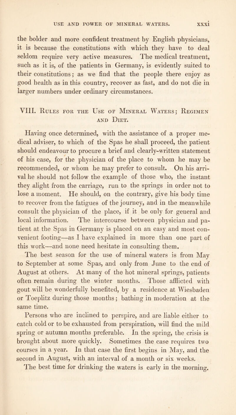 the bolder and more confident treatment by English physicians, it is because the constitutions with which they have to deal seldom require very active measures. The medical treatment, such as it is, of the patients in Germany, is evidently suited to their constitutions; as we find that the people there enjoy as good health as in this country, recover as fast, and do not die in larger numbers under ordinary circumstances. VIII. Rules for the Use of Mineral Waters; Regimen and Diet. Having once determined, with the assistance of a proper me- dical adviser, to which of the Spas he shall proceed, the patient should endeavour to procure a brief and clearly-written statement of his case, for the physician of the place to whom he may be recommended, or whom he may prefer to consult. On his arri- val he should not follow the example of those who, the instant they alight from the carriage, run to the springs in order not to lose a moment. He should, on the contrary, give his body time to recover from the fatigues of the journey, and in the meanwhile consult the physician of the place, if it be only for general and local information. The intercourse between physician and pa- tient at the Spas in Germany is placed on an easy and most con- venient footing—as I have explained in more than one part of this work—and none need hesitate in consulting them. The best season for the use of mineral waters is from May to September at some Spas, and only from June to the end of August at others. At many of the hot mineral springs, patients often remain during the winter months. Those afflicted with gout will be wonderfully benefited, by a residence at Wiesbaden or Toeplitz during those months; bathing in moderation at the same time. Persons who are inclined to perspire, and are liable either to catch cold or to be exhausted from perspiration, will find the mild spring or autumn months preferable. In the spring, the crisis is brought about more quickly. Sometimes the case requires two courses in a year. In that case the first begins in May, and the second in August, with an interval of a month or six weeks. The best time for drinking the waters is early in the morning.