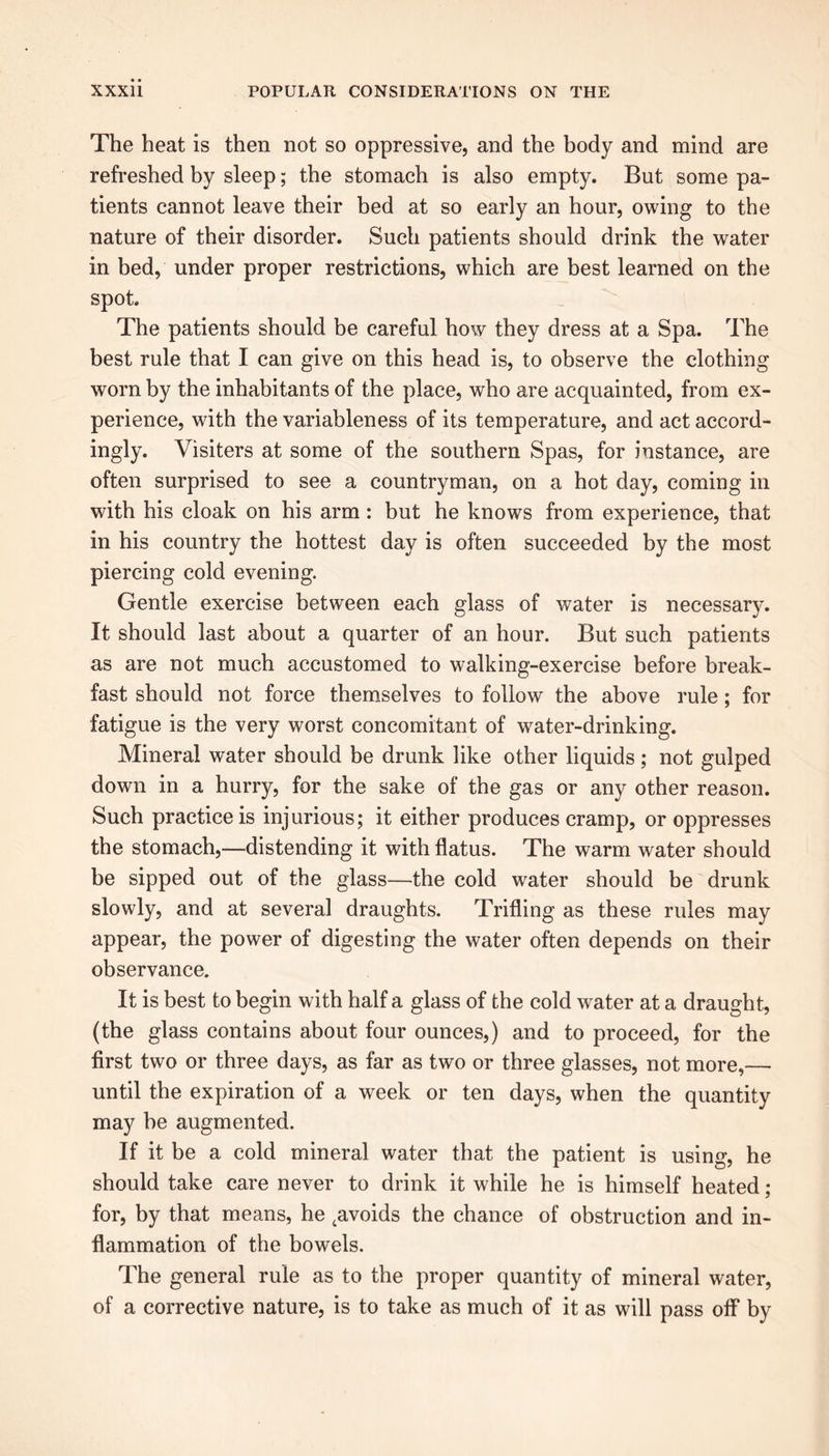 The heat is then not so oppressive, and the body and mind are refreshed by sleep; the stomach is also empty. But some pa- tients cannot leave their bed at so early an hour, owing to the nature of their disorder. Such patients should drink the water in bed, under proper restrictions, which are best learned on the spot The patients should be careful how they dress at a Spa. The best rule that I can give on this head is, to observe the clothing worn by the inhabitants of the place, who are acquainted, from ex- perience, with the variableness of its temperature, and act accord- ingly. Visiters at some of the southern Spas, for instance, are often surprised to see a countryman, on a hot day, coming in with his cloak on his arm : but he knows from experience, that in his country the hottest day is often succeeded by the most piercing cold evening. Gentle exercise between each glass of water is necessary. It should last about a quarter of an hour. But such patients as are not much accustomed to walking-exercise before break- fast should not force themselves to follow the above rule; for fatigue is the very worst concomitant of water-drinking. Mineral water should be drunk like other liquids; not gulped down in a hurry, for the sake of the gas or any other reason. Such practice is injurious; it either produces cramp, or oppresses the stomach,—distending it with flatus. The warm water should be sipped out of the glass—the cold water should be drunk slowly, and at several draughts. Trifling as these rules may appear, the power of digesting the water often depends on their observance. It is best to begin with half a glass of the cold water at a draught, (the glass contains about four ounces,) and to proceed, for the first two or three days, as far as two or three glasses, not more,— until the expiration of a week or ten days, when the quantity may be augmented. If it be a cold mineral water that the patient is using, he should take care never to drink it while he is himself heated; for, by that means, he tavoids the chance of obstruction and in- flammation of the bowels. The general rule as to the proper quantity of mineral water, of a corrective nature, is to take as much of it as will pass off by